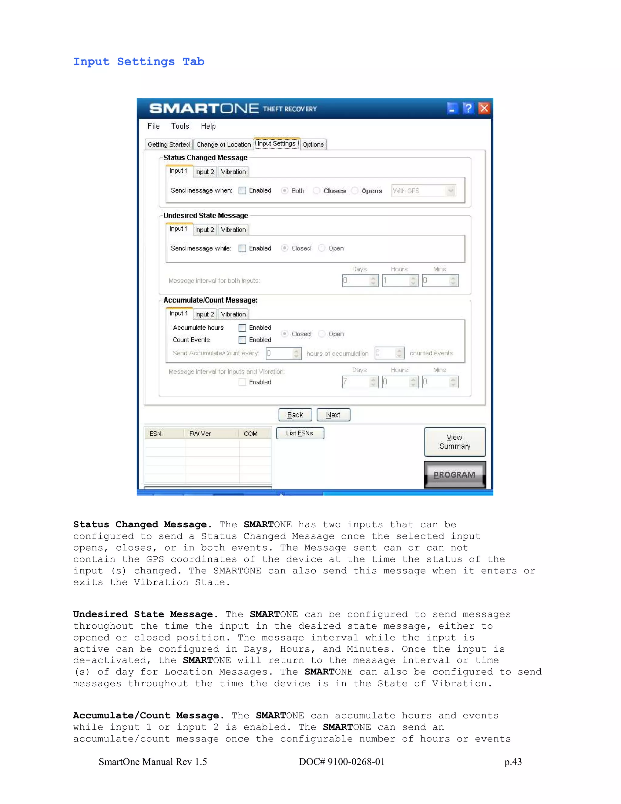 SmartOne Manual Rev 1.5 DOC# 9100-0268-01 p.43
Input Settings Tab
Status Changed Message. The SMARTONE has two inputs that can be
configured to send a Status Changed Message once the selected input
opens, closes, or in both events. The Message sent can or can not
contain the GPS coordinates of the device at the time the status of the
input (s) changed. The SMARTONE can also send this message when it enters or
exits the Vibration State.
Undesired State Message. The SMARTONE can be configured to send messages
throughout the time the input in the desired state message, either to
opened or closed position. The message interval while the input is
active can be configured in Days, Hours, and Minutes. Once the input is
de-activated, the SMARTONE will return to the message interval or time
(s) of day for Location Messages. The SMARTONE can also be configured to send
messages throughout the time the device is in the State of Vibration.
Accumulate/Count Message. The SMARTONE can accumulate hours and events
while input 1 or input 2 is enabled. The SMARTONE can send an
accumulate/count message once the configurable number of hours or events
 