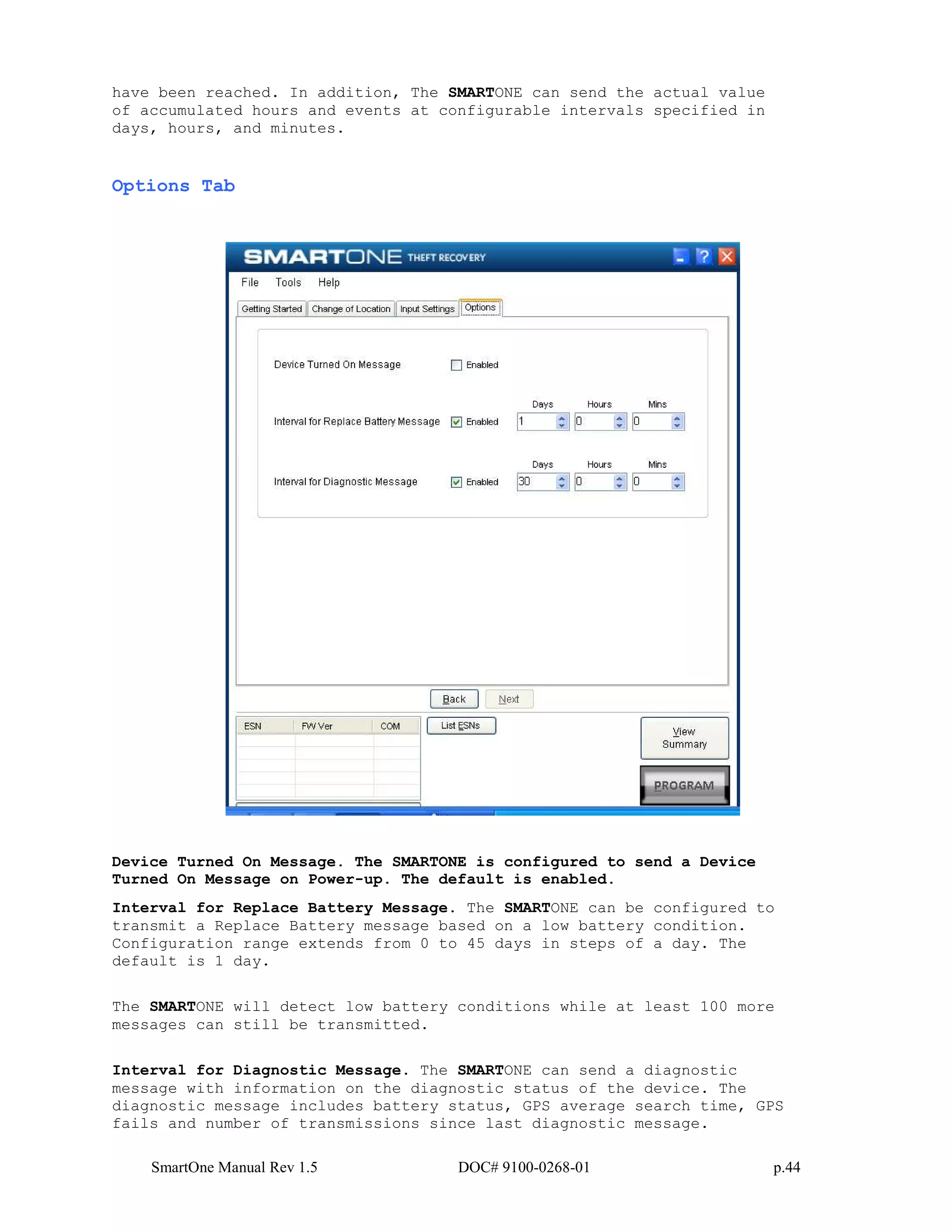 SmartOne Manual Rev 1.5 DOC# 9100-0268-01 p.44
have been reached. In addition, The SMARTONE can send the actual value
of accumulated hours and events at configurable intervals specified in
days, hours, and minutes.
Options Tab
Device Turned On Message. The SMARTONE is configured to send a Device
Turned On Message on Power-up. The default is enabled.
Interval for Replace Battery Message. The SMARTONE can be configured to
transmit a Replace Battery message based on a low battery condition.
Configuration range extends from 0 to 45 days in steps of a day. The
default is 1 day.
The SMARTONE will detect low battery conditions while at least 100 more
messages can still be transmitted.
Interval for Diagnostic Message. The SMARTONE can send a diagnostic
message with information on the diagnostic status of the device. The
diagnostic message includes battery status, GPS average search time, GPS
fails and number of transmissions since last diagnostic message.
 
