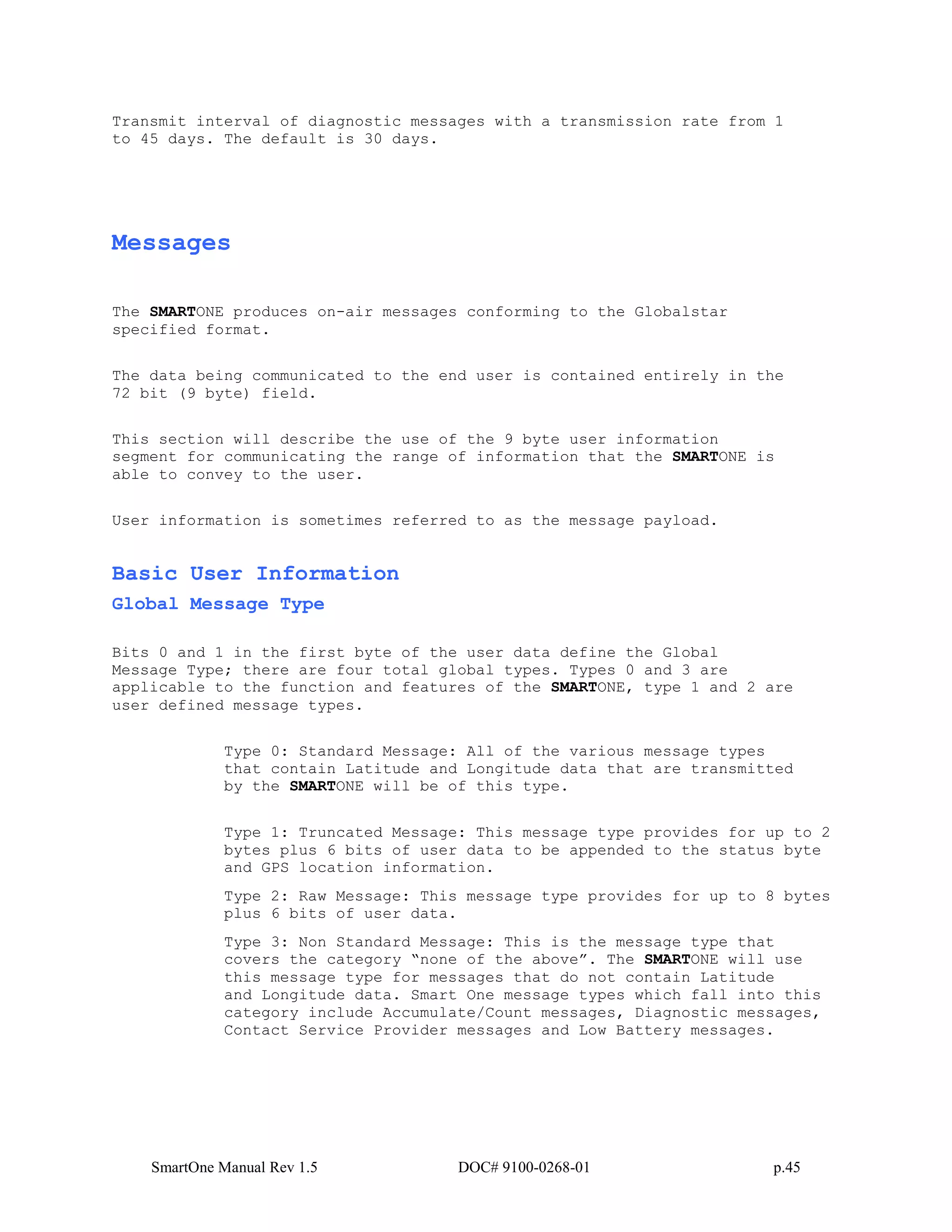 SmartOne Manual Rev 1.5 DOC# 9100-0268-01 p.45
Transmit interval of diagnostic messages with a transmission rate from 1
to 45 days. The default is 30 days.
Messages
The SMARTONE produces on-air messages conforming to the Globalstar
specified format.
The data being communicated to the end user is contained entirely in the
72 bit (9 byte) field.
This section will describe the use of the 9 byte user information
segment for communicating the range of information that the SMARTONE is
able to convey to the user.
User information is sometimes referred to as the message payload.
Basic User Information
Global Message Type
Bits 0 and 1 in the first byte of the user data define the Global
Message Type; there are four total global types. Types 0 and 3 are
applicable to the function and features of the SMARTONE, type 1 and 2 are
user defined message types.
Type 0: Standard Message: All of the various message types
that contain Latitude and Longitude data that are transmitted
by the SMARTONE will be of this type.
Type 1: Truncated Message: This message type provides for up to 2
bytes plus 6 bits of user data to be appended to the status byte
and GPS location information.
Type 2: Raw Message: This message type provides for up to 8 bytes
plus 6 bits of user data.
Type 3: Non Standard Message: This is the message type that
covers the category “none of the above”. The SMARTONE will use
this message type for messages that do not contain Latitude
and Longitude data. Smart One message types which fall into this
category include Accumulate/Count messages, Diagnostic messages,
Contact Service Provider messages and Low Battery messages.
 