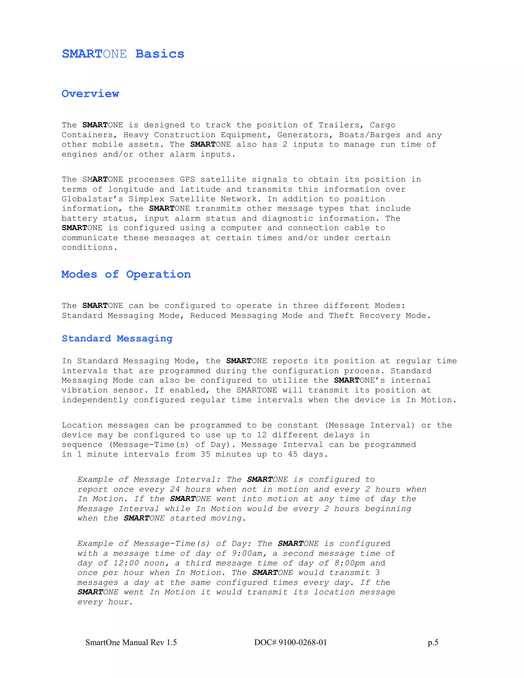SmartOne Manual Rev 1.5 DOC# 9100-0268-01 p.5
SMARTONE Basics
Overview
The SMARTONE is designed to track the position of Trailers, Cargo
Containers, Heavy Construction Equipment, Generators, Boats/Barges and any
other mobile assets. The SMARTONE also has 2 inputs to manage run time of
engines and/or other alarm inputs.
The SMARTONE processes GPS satellite signals to obtain its position in
terms of longitude and latitude and transmits this information over
Globalstar’s Simplex Satellite Network. In addition to position
information, the SMARTONE transmits other message types that include
battery status, input alarm status and diagnostic information. The
SMARTONE is configured using a computer and connection cable to
communicate these messages at certain times and/or under certain
conditions.
Modes of Operation
The SMARTONE can be configured to operate in three different Modes:
Standard Messaging Mode, Reduced Messaging Mode and Theft Recovery Mode.
Standard Messaging
In Standard Messaging Mode, the SMARTONE reports its position at regular time
intervals that are programmed during the configuration process. Standard
Messaging Mode can also be configured to utilize the SMARTONE’s internal
vibration sensor. If enabled, the SMARTONE will transmit its position at
independently configured regular time intervals when the device is In Motion.
Location messages can be programmed to be constant (Message Interval) or the
device may be configured to use up to 12 different delays in
sequence (Message-Time(s) of Day). Message Interval can be programmed
in 1 minute intervals from 35 minutes up to 45 days.
Example of Message Interval: The SMARTONE is configured to
report once every 24 hours when not in motion and every 2 hours when
In Motion. If the SMARTONE went into motion at any time of day the
Message Interval while In Motion would be every 2 hours beginning
when the SMARTONE started moving.
Example of Message-Time(s) of Day: The SMARTONE is configured
with a message time of day of 9:00am, a second message time of
day of 12:00 noon, a third message time of day of 8:00pm and
once per hour when In Motion. The SMARTONE would transmit 3
messages a day at the same configured times every day. If the
SMARTONE went In Motion it would transmit its location message
every hour.
 