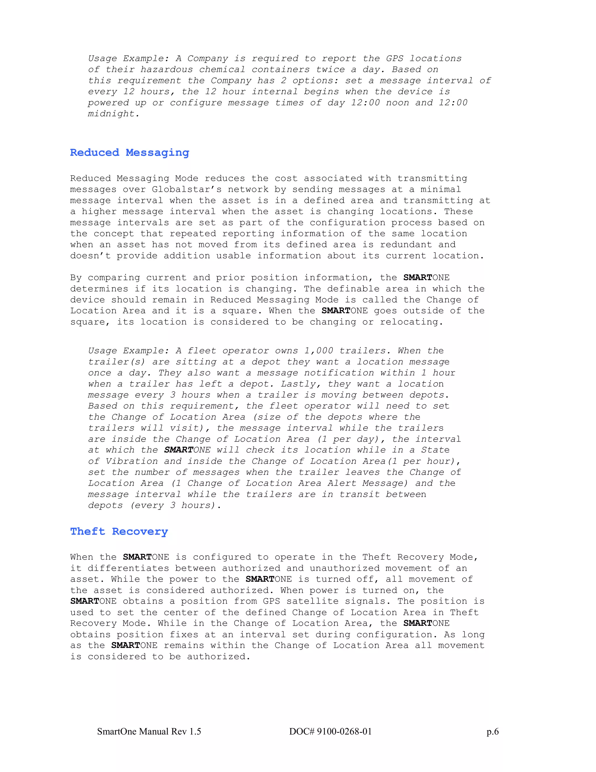 SmartOne Manual Rev 1.5 DOC# 9100-0268-01 p.6
Usage Example: A Company is required to report the GPS locations
of their hazardous chemical containers twice a day. Based on
this requirement the Company has 2 options: set a message interval of
every 12 hours, the 12 hour internal begins when the device is
powered up or configure message times of day 12:00 noon and 12:00
midnight.
Reduced Messaging
Reduced Messaging Mode reduces the cost associated with transmitting
messages over Globalstar’s network by sending messages at a minimal
message interval when the asset is in a defined area and transmitting at
a higher message interval when the asset is changing locations. These
message intervals are set as part of the configuration process based on
the concept that repeated reporting information of the same location
when an asset has not moved from its defined area is redundant and
doesn’t provide addition usable information about its current location.
By comparing current and prior position information, the SMARTONE
determines if its location is changing. The definable area in which the
device should remain in Reduced Messaging Mode is called the Change of
Location Area and it is a square. When the SMARTONE goes outside of the
square, its location is considered to be changing or relocating.
Usage Example: A fleet operator owns 1,000 trailers. When the
trailer(s) are sitting at a depot they want a location message
once a day. They also want a message notification within 1 hour
when a trailer has left a depot. Lastly, they want a location
message every 3 hours when a trailer is moving between depots.
Based on this requirement, the fleet operator will need to set
the Change of Location Area (size of the depots where the
trailers will visit), the message interval while the trailers
are inside the Change of Location Area (1 per day), the interval
at which the SMARTONE will check its location while in a State
of Vibration and inside the Change of Location Area(1 per hour),
set the number of messages when the trailer leaves the Change of
Location Area (1 Change of Location Area Alert Message) and the
message interval while the trailers are in transit between
depots (every 3 hours).
Theft Recovery
When the SMARTONE is configured to operate in the Theft Recovery Mode,
it differentiates between authorized and unauthorized movement of an
asset. While the power to the SMARTONE is turned off, all movement of
the asset is considered authorized. When power is turned on, the
SMARTONE obtains a position from GPS satellite signals. The position is
used to set the center of the defined Change of Location Area in Theft
Recovery Mode. While in the Change of Location Area, the SMARTONE
obtains position fixes at an interval set during configuration. As long
as the SMARTONE remains within the Change of Location Area all movement
is considered to be authorized.
 