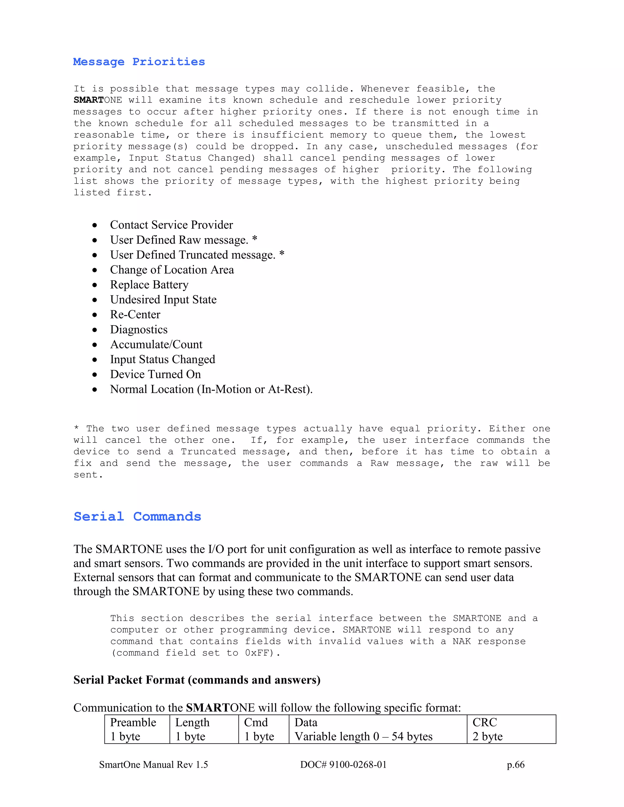 SmartOne Manual Rev 1.5 DOC# 9100-0268-01 p.66
Message Priorities
It is possible that message types may collide. Whenever feasible, the
SMARTONE will examine its known schedule and reschedule lower priority
messages to occur after higher priority ones. If there is not enough time in
the known schedule for all scheduled messages to be transmitted in a
reasonable time, or there is insufficient memory to queue them, the lowest
priority message(s) could be dropped. In any case, unscheduled messages (for
example, Input Status Changed) shall cancel pending messages of lower
priority and not cancel pending messages of higher priority. The following
list shows the priority of message types, with the highest priority being
listed first.
• Contact Service Provider
• User Defined Raw message. *
• User Defined Truncated message. *
• Change of Location Area
• Replace Battery
• Undesired Input State
• Re-Center
• Diagnostics
• Accumulate/Count
• Input Status Changed
• Device Turned On
• Normal Location (In-Motion or At-Rest).
* The two user defined message types actually have equal priority. Either one
will cancel the other one. If, for example, the user interface commands the
device to send a Truncated message, and then, before it has time to obtain a
fix and send the message, the user commands a Raw message, the raw will be
sent.
Serial Commands
The SMARTONE uses the I/O port for unit configuration as well as interface to remote passive
and smart sensors. Two commands are provided in the unit interface to support smart sensors.
External sensors that can format and communicate to the SMARTONE can send user data
through the SMARTONE by using these two commands.
This section describes the serial interface between the SMARTONE and a
computer or other programming device. SMARTONE will respond to any
command that contains fields with invalid values with a NAK response
(command field set to 0xFF).
Serial Packet Format (commands and answers)
Communication to the SMARTONE will follow the following specific format:
Preamble
1 byte
Length
1 byte
Cmd
1 byte
Data
Variable length 0 – 54 bytes
CRC
2 byte
 