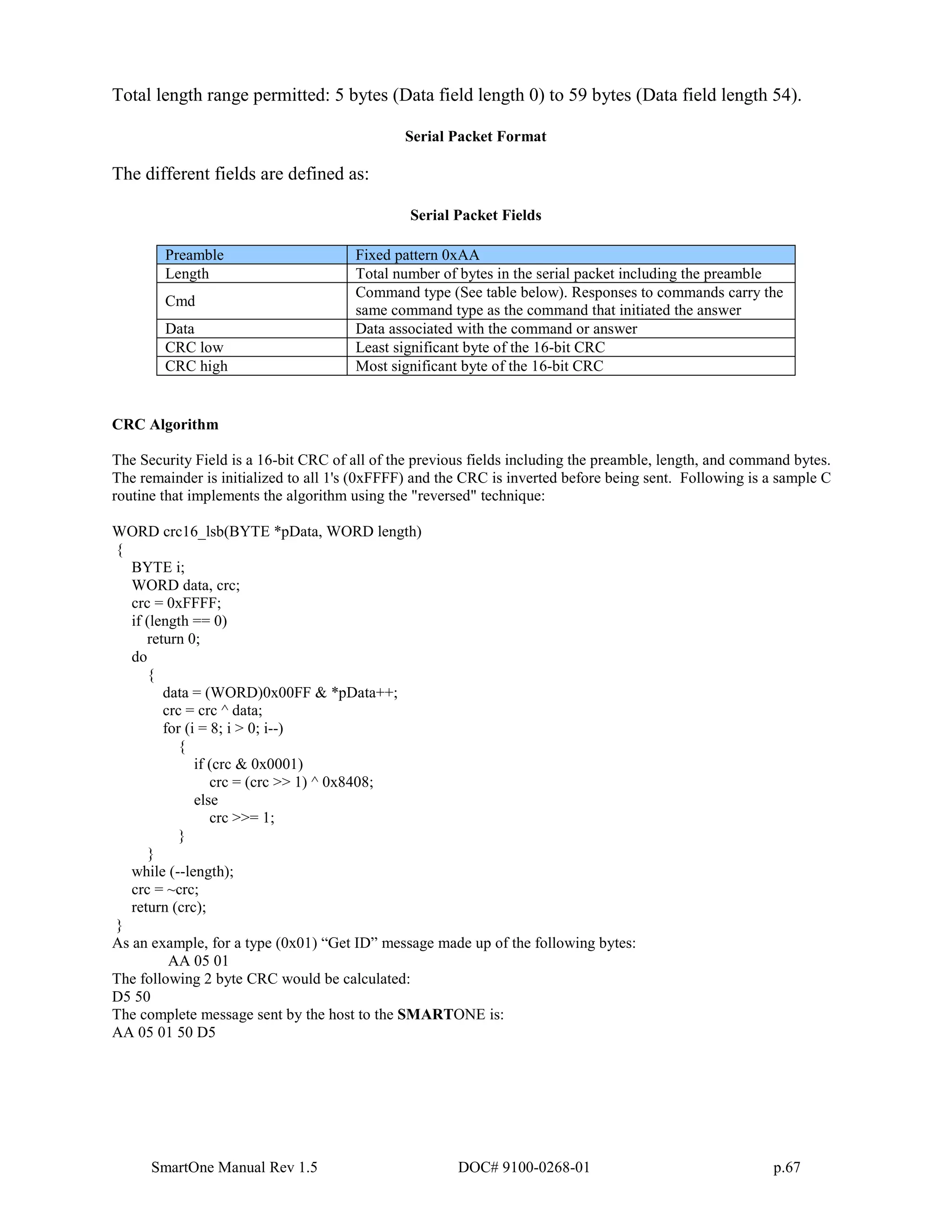 SmartOne Manual Rev 1.5 DOC# 9100-0268-01 p.67
Total length range permitted: 5 bytes (Data field length 0) to 59 bytes (Data field length 54).
Serial Packet Format
The different fields are defined as:
Serial Packet Fields
Preamble Fixed pattern 0xAA
Length Total number of bytes in the serial packet including the preamble
Cmd
Command type (See table below). Responses to commands carry the
same command type as the command that initiated the answer
Data Data associated with the command or answer
CRC low Least significant byte of the 16-bit CRC
CRC high Most significant byte of the 16-bit CRC
CRC Algorithm
The Security Field is a 16-bit CRC of all of the previous fields including the preamble, length, and command bytes.
The remainder is initialized to all 1's (0xFFFF) and the CRC is inverted before being sent. Following is a sample C
routine that implements the algorithm using the "reversed" technique:
WORD crc16_lsb(BYTE *pData, WORD length)
{
BYTE i;
WORD data, crc;
crc = 0xFFFF;
if (length == 0)
return 0;
do
{
data = (WORD)0x00FF & *pData++;
crc = crc ^ data;
for (i = 8; i > 0; i--)
{
if (crc & 0x0001)
crc = (crc >> 1) ^ 0x8408;
else
crc >>= 1;
}
}
while (--length);
crc = ~crc;
return (crc);
}
As an example, for a type (0x01) “Get ID” message made up of the following bytes:
AA 05 01
The following 2 byte CRC would be calculated:
D5 50
The complete message sent by the host to the SMARTONE is:
AA 05 01 50 D5
 