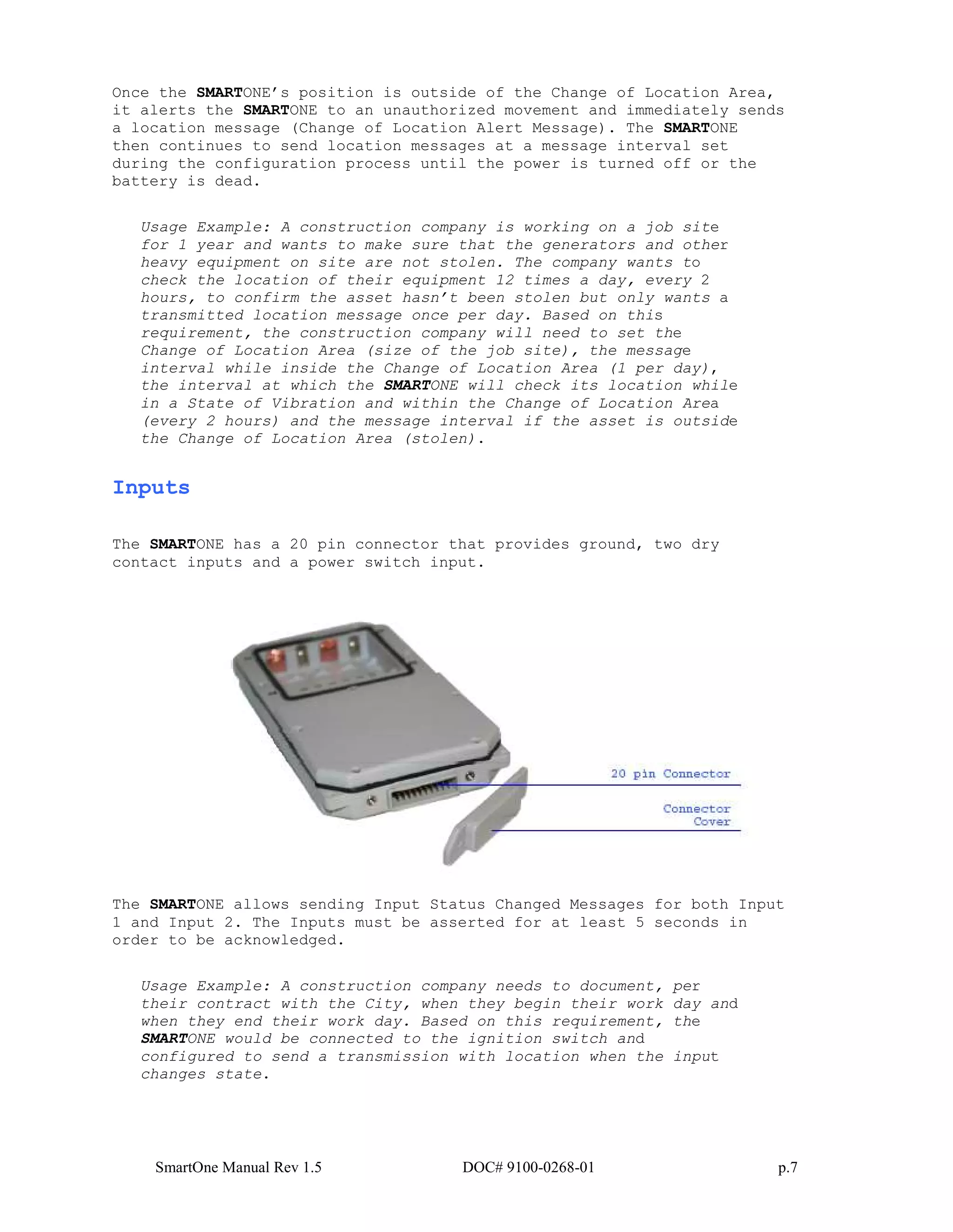SmartOne Manual Rev 1.5 DOC# 9100-0268-01 p.7
Once the SMARTONE’s position is outside of the Change of Location Area,
it alerts the SMARTONE to an unauthorized movement and immediately sends
a location message (Change of Location Alert Message). The SMARTONE
then continues to send location messages at a message interval set
during the configuration process until the power is turned off or the
battery is dead.
Usage Example: A construction company is working on a job site
for 1 year and wants to make sure that the generators and other
heavy equipment on site are not stolen. The company wants to
check the location of their equipment 12 times a day, every 2
hours, to confirm the asset hasn’t been stolen but only wants a
transmitted location message once per day. Based on this
requirement, the construction company will need to set the
Change of Location Area (size of the job site), the message
interval while inside the Change of Location Area (1 per day),
the interval at which the SMARTONE will check its location while
in a State of Vibration and within the Change of Location Area
(every 2 hours) and the message interval if the asset is outside
the Change of Location Area (stolen).
Inputs
The SMARTONE has a 20 pin connector that provides ground, two dry
contact inputs and a power switch input.
The SMARTONE allows sending Input Status Changed Messages for both Input
1 and Input 2. The Inputs must be asserted for at least 5 seconds in
order to be acknowledged.
Usage Example: A construction company needs to document, per
their contract with the City, when they begin their work day and
when they end their work day. Based on this requirement, the
SMARTONE would be connected to the ignition switch and
configured to send a transmission with location when the input
changes state.
 