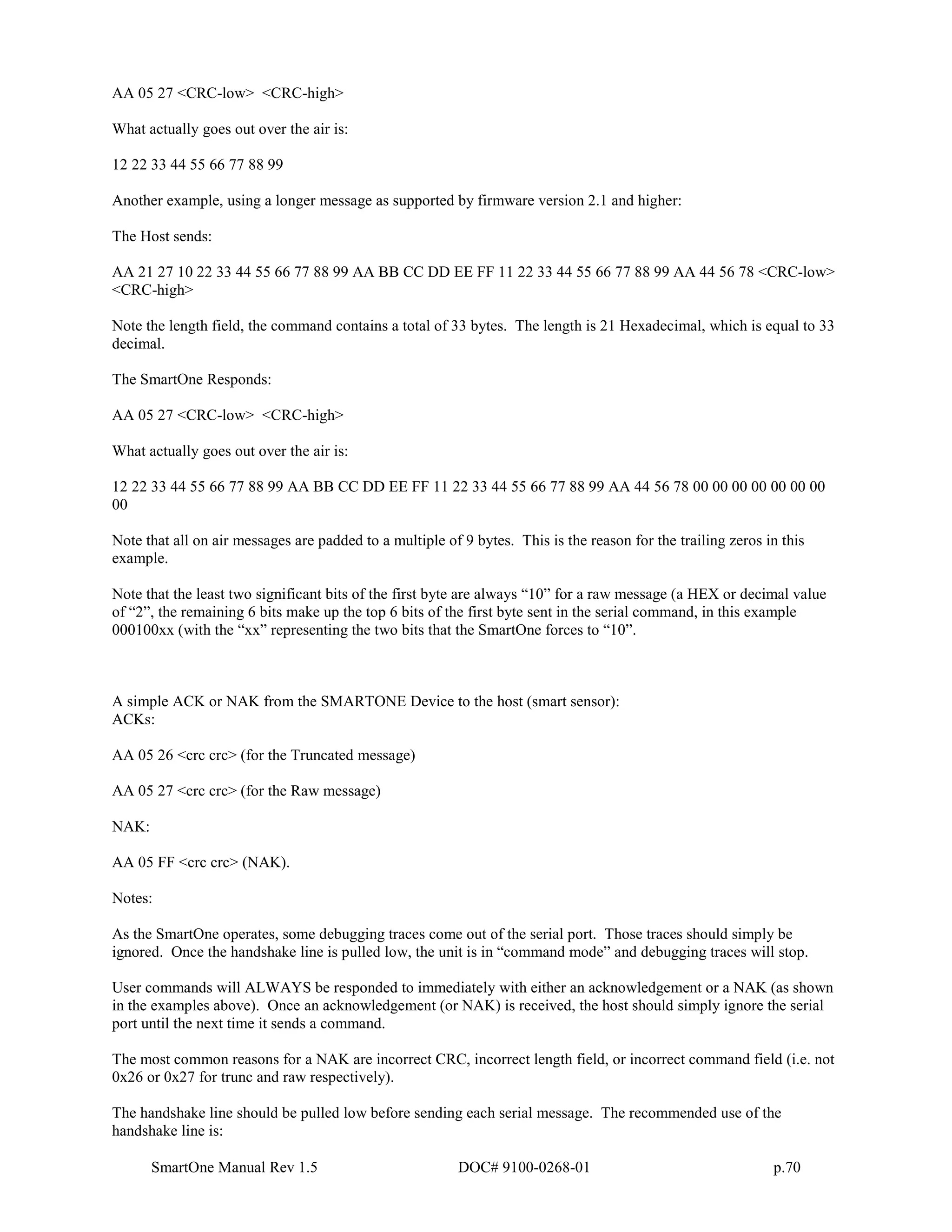 SmartOne Manual Rev 1.5 DOC# 9100-0268-01 p.70
AA 05 27 <CRC-low> <CRC-high>
What actually goes out over the air is:
12 22 33 44 55 66 77 88 99
Another example, using a longer message as supported by firmware version 2.1 and higher:
The Host sends:
AA 21 27 10 22 33 44 55 66 77 88 99 AA BB CC DD EE FF 11 22 33 44 55 66 77 88 99 AA 44 56 78 <CRC-low>
<CRC-high>
Note the length field, the command contains a total of 33 bytes. The length is 21 Hexadecimal, which is equal to 33
decimal.
The SmartOne Responds:
AA 05 27 <CRC-low> <CRC-high>
What actually goes out over the air is:
12 22 33 44 55 66 77 88 99 AA BB CC DD EE FF 11 22 33 44 55 66 77 88 99 AA 44 56 78 00 00 00 00 00 00 00
00
Note that all on air messages are padded to a multiple of 9 bytes. This is the reason for the trailing zeros in this
example.
Note that the least two significant bits of the first byte are always “10” for a raw message (a HEX or decimal value
of “2”, the remaining 6 bits make up the top 6 bits of the first byte sent in the serial command, in this example
000100xx (with the “xx” representing the two bits that the SmartOne forces to “10”.
A simple ACK or NAK from the SMARTONE Device to the host (smart sensor):
ACKs:
AA 05 26 <crc crc> (for the Truncated message)
AA 05 27 <crc crc> (for the Raw message)
NAK:
AA 05 FF <crc crc> (NAK).
Notes:
As the SmartOne operates, some debugging traces come out of the serial port. Those traces should simply be
ignored. Once the handshake line is pulled low, the unit is in “command mode” and debugging traces will stop.
User commands will ALWAYS be responded to immediately with either an acknowledgement or a NAK (as shown
in the examples above). Once an acknowledgement (or NAK) is received, the host should simply ignore the serial
port until the next time it sends a command.
The most common reasons for a NAK are incorrect CRC, incorrect length field, or incorrect command field (i.e. not
0x26 or 0x27 for trunc and raw respectively).
The handshake line should be pulled low before sending each serial message. The recommended use of the
handshake line is:
 