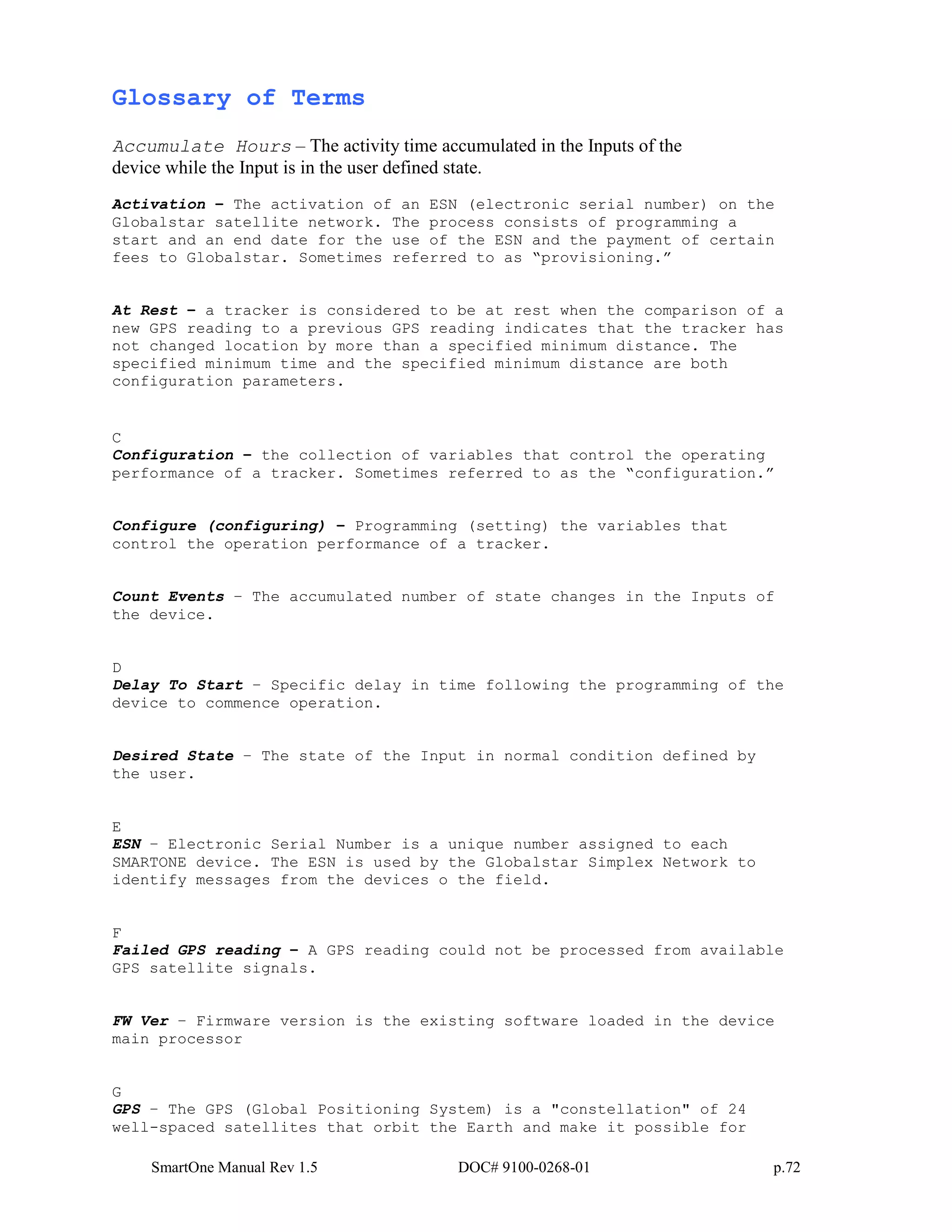 SmartOne Manual Rev 1.5 DOC# 9100-0268-01 p.72
Glossary of Terms
Accumulate Hours – The activity time accumulated in the Inputs of the
device while the Input is in the user defined state.
Activation – The activation of an ESN (electronic serial number) on the
Globalstar satellite network. The process consists of programming a
start and an end date for the use of the ESN and the payment of certain
fees to Globalstar. Sometimes referred to as “provisioning.”
At Rest – a tracker is considered to be at rest when the comparison of a
new GPS reading to a previous GPS reading indicates that the tracker has
not changed location by more than a specified minimum distance. The
specified minimum time and the specified minimum distance are both
configuration parameters.
C
Configuration – the collection of variables that control the operating
performance of a tracker. Sometimes referred to as the “configuration.”
Configure (configuring) – Programming (setting) the variables that
control the operation performance of a tracker.
Count Events – The accumulated number of state changes in the Inputs of
the device.
D
Delay To Start – Specific delay in time following the programming of the
device to commence operation.
Desired State – The state of the Input in normal condition defined by
the user.
E
ESN – Electronic Serial Number is a unique number assigned to each
SMARTONE device. The ESN is used by the Globalstar Simplex Network to
identify messages from the devices o the field.
F
Failed GPS reading – A GPS reading could not be processed from available
GPS satellite signals.
FW Ver – Firmware version is the existing software loaded in the device
main processor
G
GPS – The GPS (Global Positioning System) is a "constellation" of 24
well-spaced satellites that orbit the Earth and make it possible for
 