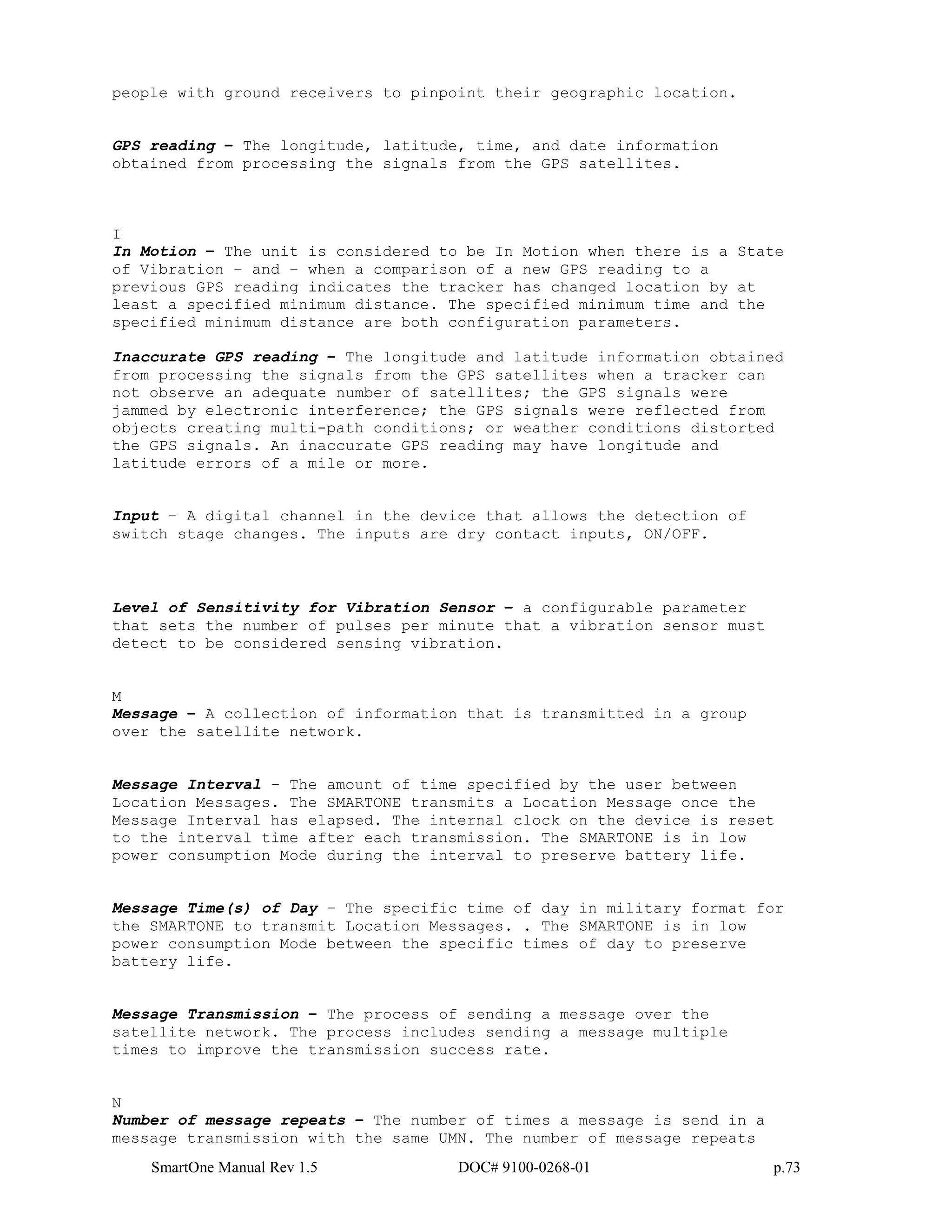 SmartOne Manual Rev 1.5 DOC# 9100-0268-01 p.73
people with ground receivers to pinpoint their geographic location.
GPS reading – The longitude, latitude, time, and date information
obtained from processing the signals from the GPS satellites.
I
In Motion – The unit is considered to be In Motion when there is a State
of Vibration – and – when a comparison of a new GPS reading to a
previous GPS reading indicates the tracker has changed location by at
least a specified minimum distance. The specified minimum time and the
specified minimum distance are both configuration parameters.
Inaccurate GPS reading – The longitude and latitude information obtained
from processing the signals from the GPS satellites when a tracker can
not observe an adequate number of satellites; the GPS signals were
jammed by electronic interference; the GPS signals were reflected from
objects creating multi-path conditions; or weather conditions distorted
the GPS signals. An inaccurate GPS reading may have longitude and
latitude errors of a mile or more.
Input – A digital channel in the device that allows the detection of
switch stage changes. The inputs are dry contact inputs, ON/OFF.
Level of Sensitivity for Vibration Sensor – a configurable parameter
that sets the number of pulses per minute that a vibration sensor must
detect to be considered sensing vibration.
M
Message – A collection of information that is transmitted in a group
over the satellite network.
Message Interval – The amount of time specified by the user between
Location Messages. The SMARTONE transmits a Location Message once the
Message Interval has elapsed. The internal clock on the device is reset
to the interval time after each transmission. The SMARTONE is in low
power consumption Mode during the interval to preserve battery life.
Message Time(s) of Day – The specific time of day in military format for
the SMARTONE to transmit Location Messages. . The SMARTONE is in low
power consumption Mode between the specific times of day to preserve
battery life.
Message Transmission – The process of sending a message over the
satellite network. The process includes sending a message multiple
times to improve the transmission success rate.
N
Number of message repeats – The number of times a message is send in a
message transmission with the same UMN. The number of message repeats
 