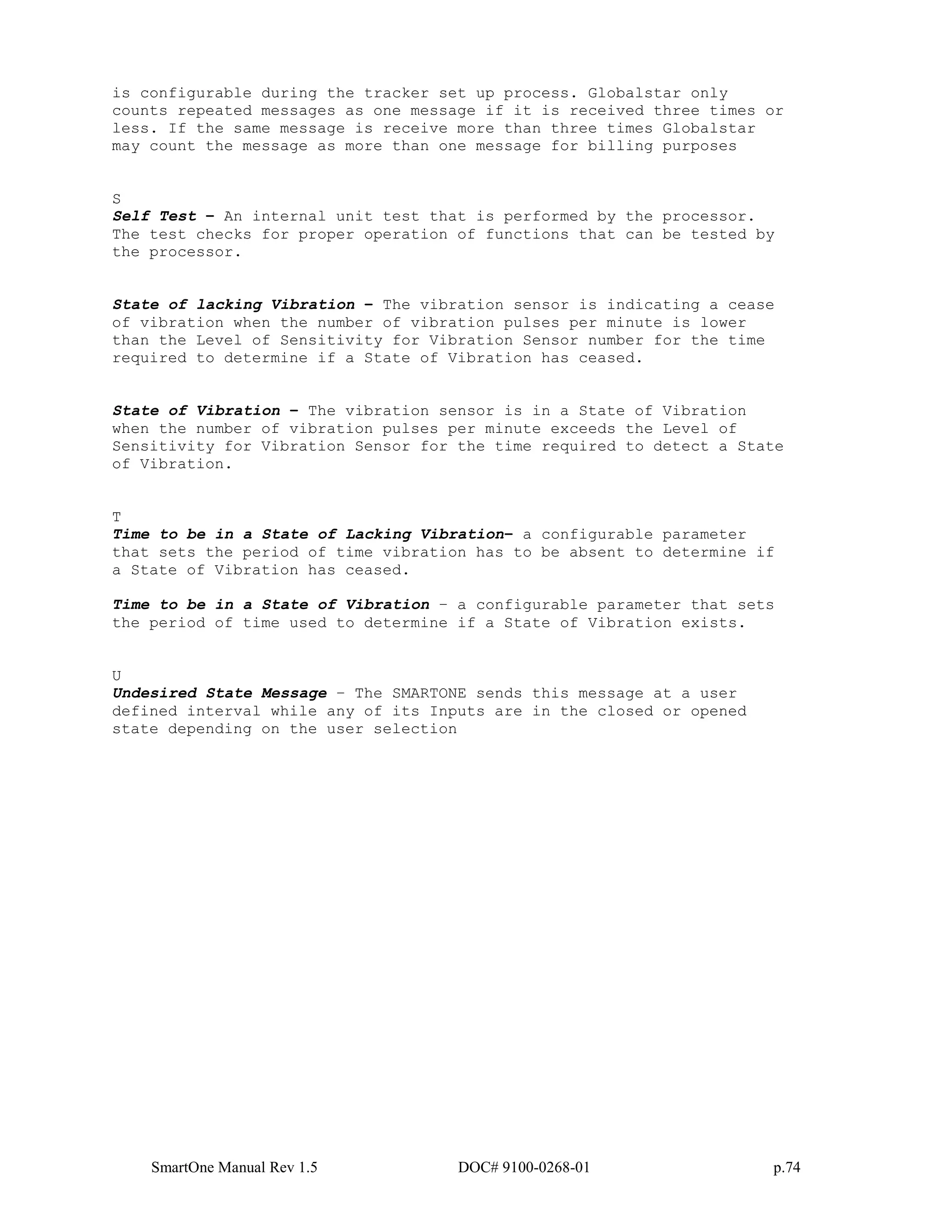 SmartOne Manual Rev 1.5 DOC# 9100-0268-01 p.74
is configurable during the tracker set up process. Globalstar only
counts repeated messages as one message if it is received three times or
less. If the same message is receive more than three times Globalstar
may count the message as more than one message for billing purposes
S
Self Test – An internal unit test that is performed by the processor.
The test checks for proper operation of functions that can be tested by
the processor.
State of lacking Vibration – The vibration sensor is indicating a cease
of vibration when the number of vibration pulses per minute is lower
than the Level of Sensitivity for Vibration Sensor number for the time
required to determine if a State of Vibration has ceased.
State of Vibration – The vibration sensor is in a State of Vibration
when the number of vibration pulses per minute exceeds the Level of
Sensitivity for Vibration Sensor for the time required to detect a State
of Vibration.
T
Time to be in a State of Lacking Vibration– a configurable parameter
that sets the period of time vibration has to be absent to determine if
a State of Vibration has ceased.
Time to be in a State of Vibration – a configurable parameter that sets
the period of time used to determine if a State of Vibration exists.
U
Undesired State Message – The SMARTONE sends this message at a user
defined interval while any of its Inputs are in the closed or opened
state depending on the user selection
 