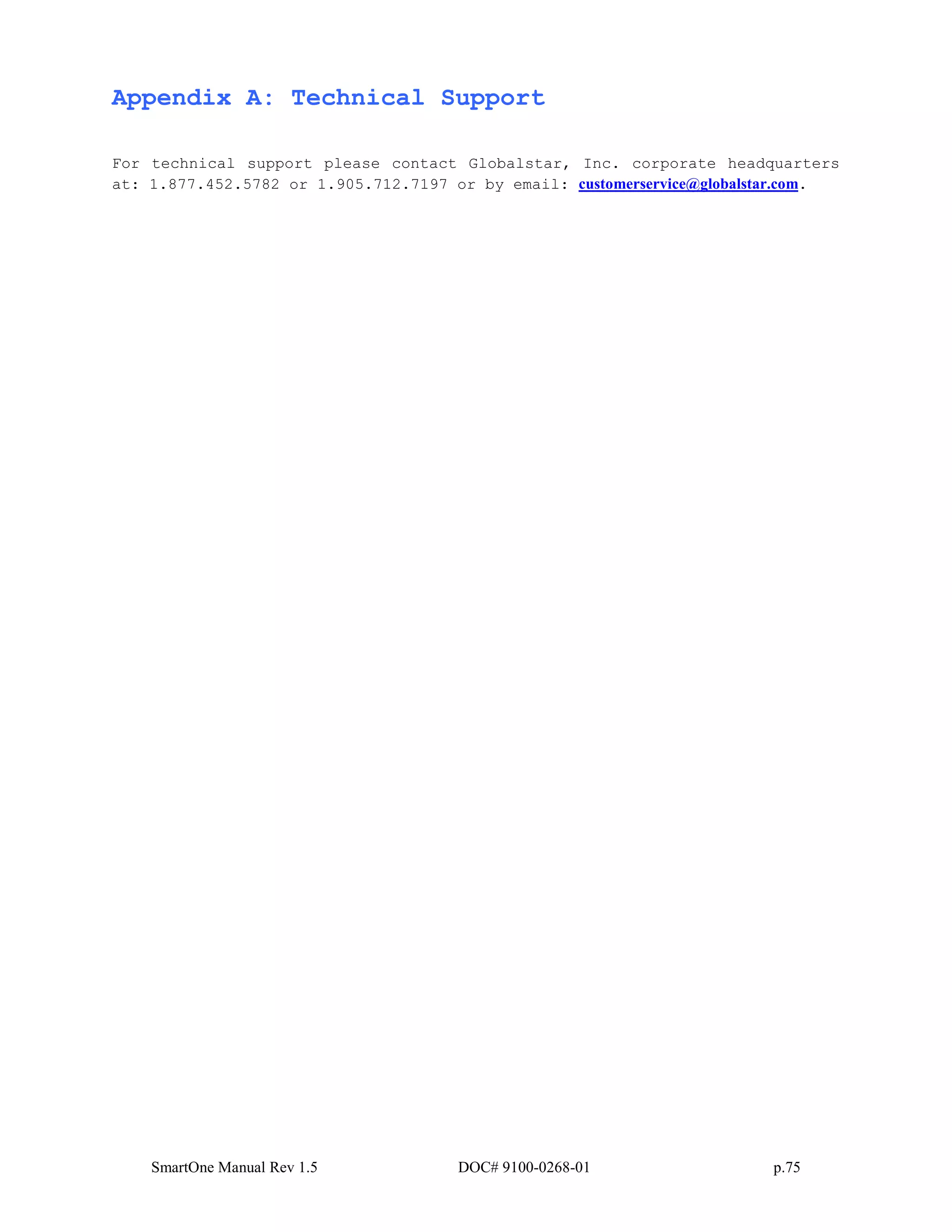 SmartOne Manual Rev 1.5 DOC# 9100-0268-01 p.75
Appendix A: Technical Support
For technical support please contact Globalstar, Inc. corporate headquarters
at: 1.877.452.5782 or 1.905.712.7197 or by email: customerservice@globalstar.com.
 