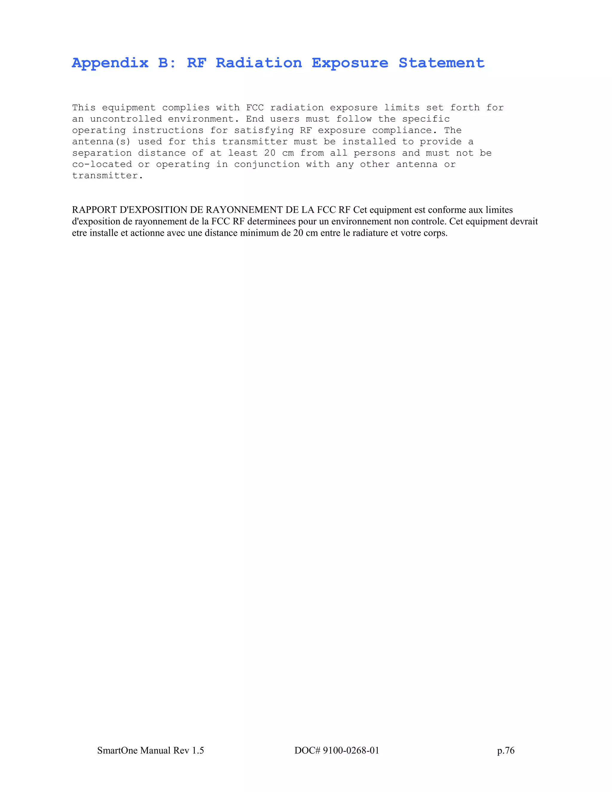 SmartOne Manual Rev 1.5 DOC# 9100-0268-01 p.76
Appendix B: RF Radiation Exposure Statement
This equipment complies with FCC radiation exposure limits set forth for
an uncontrolled environment. End users must follow the specific
operating instructions for satisfying RF exposure compliance. The
antenna(s) used for this transmitter must be installed to provide a
separation distance of at least 20 cm from all persons and must not be
co-located or operating in conjunction with any other antenna or
transmitter.
RAPPORT D'EXPOSITION DE RAYONNEMENT DE LA FCC RF Cet equipment est conforme aux limites
d'exposition de rayonnement de la FCC RF determinees pour un environnement non controle. Cet equipment devrait
etre installe et actionne avec une distance minimum de 20 cm entre le radiature et votre corps.
 