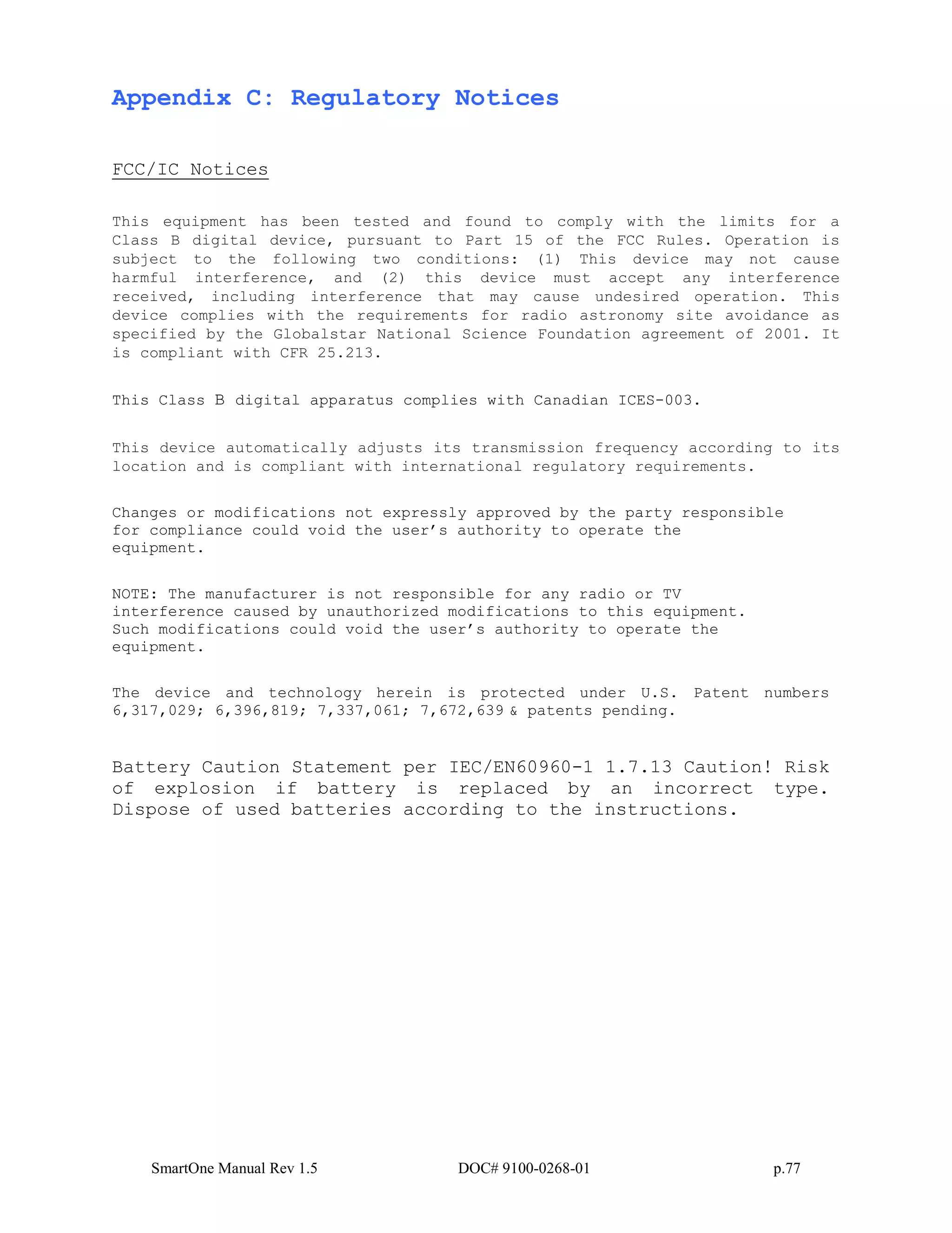 SmartOne Manual Rev 1.5 DOC# 9100-0268-01 p.77
Appendix C: Regulatory Notices
FCC/IC Notices
This equipment has been tested and found to comply with the limits for a
Class B digital device, pursuant to Part 15 of the FCC Rules. Operation is
subject to the following two conditions: (1) This device may not cause
harmful interference, and (2) this device must accept any interference
received, including interference that may cause undesired operation. This
device complies with the requirements for radio astronomy site avoidance as
specified by the Globalstar National Science Foundation agreement of 2001. It
is compliant with CFR 25.213.
This Class B digital apparatus complies with Canadian ICES-003.
This device automatically adjusts its transmission frequency according to its
location and is compliant with international regulatory requirements.
Changes or modifications not expressly approved by the party responsible
for compliance could void the user’s authority to operate the
equipment.
NOTE: The manufacturer is not responsible for any radio or TV
interference caused by unauthorized modifications to this equipment.
Such modifications could void the user’s authority to operate the
equipment.
The device and technology herein is protected under U.S. Patent numbers
6,317,029; 6,396,819; 7,337,061; 7,672,639 & patents pending.
Battery Caution Statement per IEC/EN60960-1 1.7.13 Caution! Risk
of explosion if battery is replaced by an incorrect type.
Dispose of used batteries according to the instructions.
 