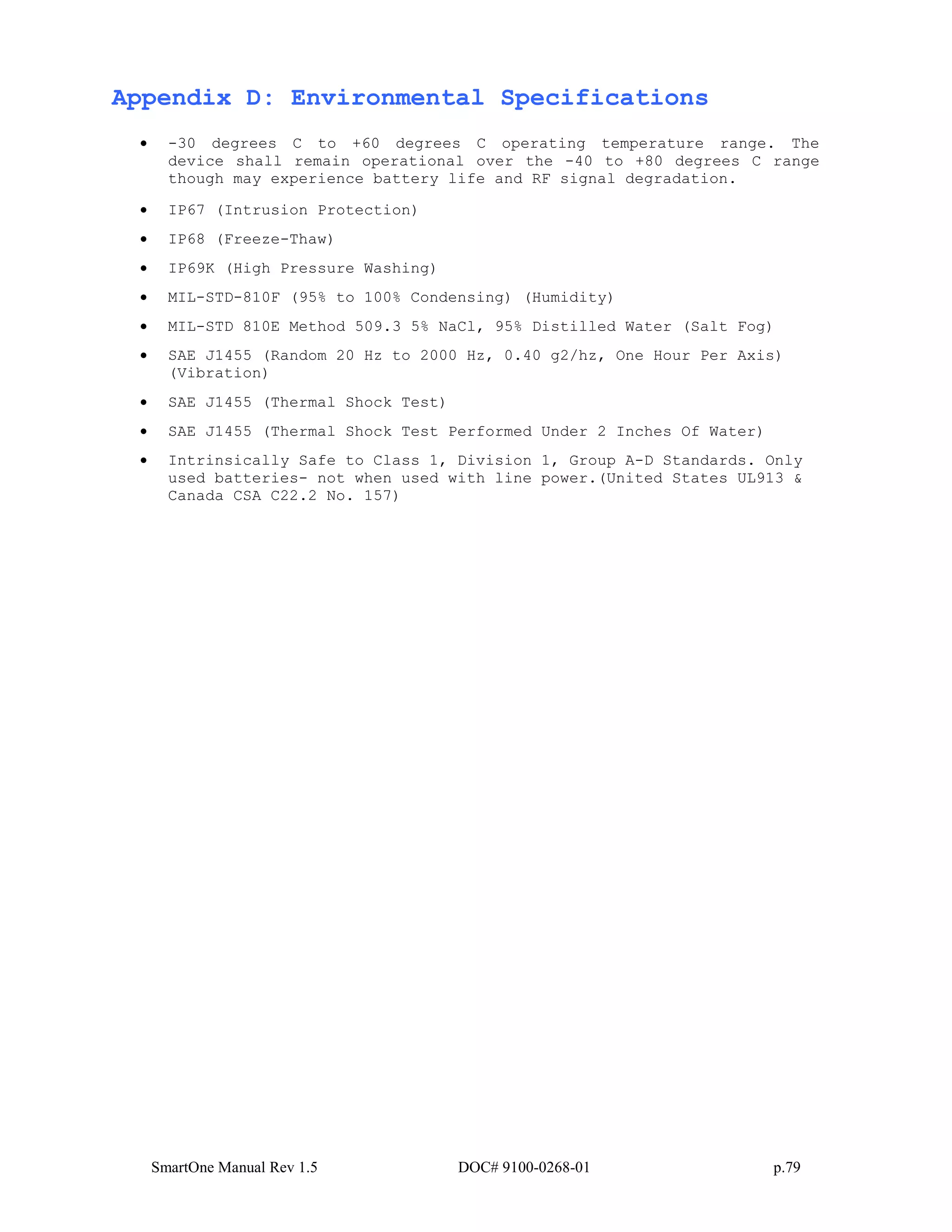 SmartOne Manual Rev 1.5 DOC# 9100-0268-01 p.79
Appendix D: Environmental Specifications
• -30 degrees C to +60 degrees C operating temperature range. The
device shall remain operational over the -40 to +80 degrees C range
though may experience battery life and RF signal degradation.
• IP67 (Intrusion Protection)
• IP68 (Freeze-Thaw)
• IP69K (High Pressure Washing)
• MIL-STD-810F (95% to 100% Condensing) (Humidity)
• MIL-STD 810E Method 509.3 5% NaCl, 95% Distilled Water (Salt Fog)
• SAE J1455 (Random 20 Hz to 2000 Hz, 0.40 g2/hz, One Hour Per Axis)
(Vibration)
• SAE J1455 (Thermal Shock Test)
• SAE J1455 (Thermal Shock Test Performed Under 2 Inches Of Water)
• Intrinsically Safe to Class 1, Division 1, Group A-D Standards. Only
used batteries- not when used with line power.(United States UL913 &
Canada CSA C22.2 No. 157)
 