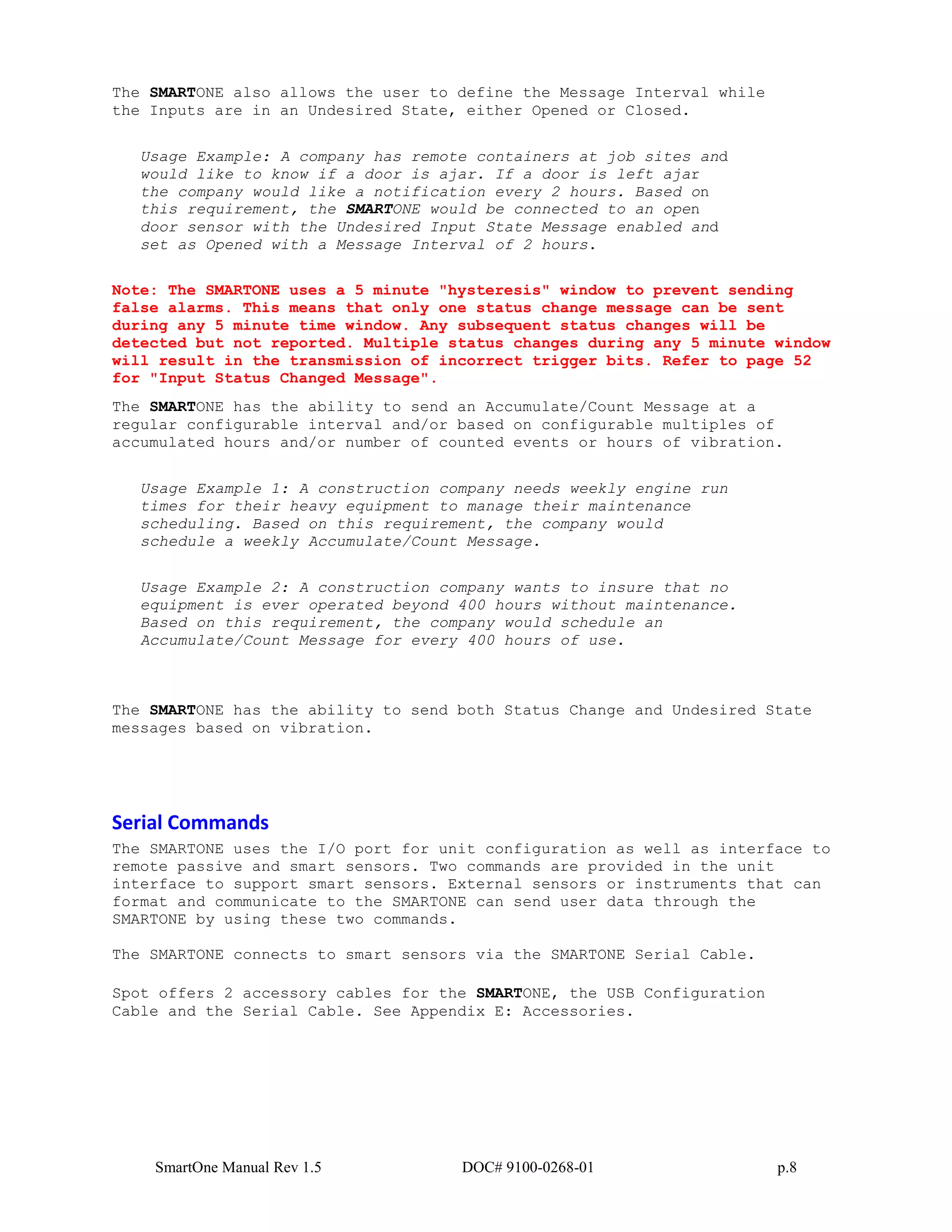 SmartOne Manual Rev 1.5 DOC# 9100-0268-01 p.8
The SMARTONE also allows the user to define the Message Interval while
the Inputs are in an Undesired State, either Opened or Closed.
Usage Example: A company has remote containers at job sites and
would like to know if a door is ajar. If a door is left ajar
the company would like a notification every 2 hours. Based on
this requirement, the SMARTONE would be connected to an open
door sensor with the Undesired Input State Message enabled and
set as Opened with a Message Interval of 2 hours.
Note: The SMARTONE uses a 5 minute "hysteresis" window to prevent sending
false alarms. This means that only one status change message can be sent
during any 5 minute time window. Any subsequent status changes will be
detected but not reported. Multiple status changes during any 5 minute window
will result in the transmission of incorrect trigger bits. Refer to page 52
for "Input Status Changed Message".
The SMARTONE has the ability to send an Accumulate/Count Message at a
regular configurable interval and/or based on configurable multiples of
accumulated hours and/or number of counted events or hours of vibration.
Usage Example 1: A construction company needs weekly engine run
times for their heavy equipment to manage their maintenance
scheduling. Based on this requirement, the company would
schedule a weekly Accumulate/Count Message.
Usage Example 2: A construction company wants to insure that no
equipment is ever operated beyond 400 hours without maintenance.
Based on this requirement, the company would schedule an
Accumulate/Count Message for every 400 hours of use.
The SMARTONE has the ability to send both Status Change and Undesired State
messages based on vibration.
Serial Commands
The SMARTONE uses the I/O port for unit configuration as well as interface to
remote passive and smart sensors. Two commands are provided in the unit
interface to support smart sensors. External sensors or instruments that can
format and communicate to the SMARTONE can send user data through the
SMARTONE by using these two commands.
The SMARTONE connects to smart sensors via the SMARTONE Serial Cable.
Spot offers 2 accessory cables for the SMARTONE, the USB Configuration
Cable and the Serial Cable. See Appendix E: Accessories.
 