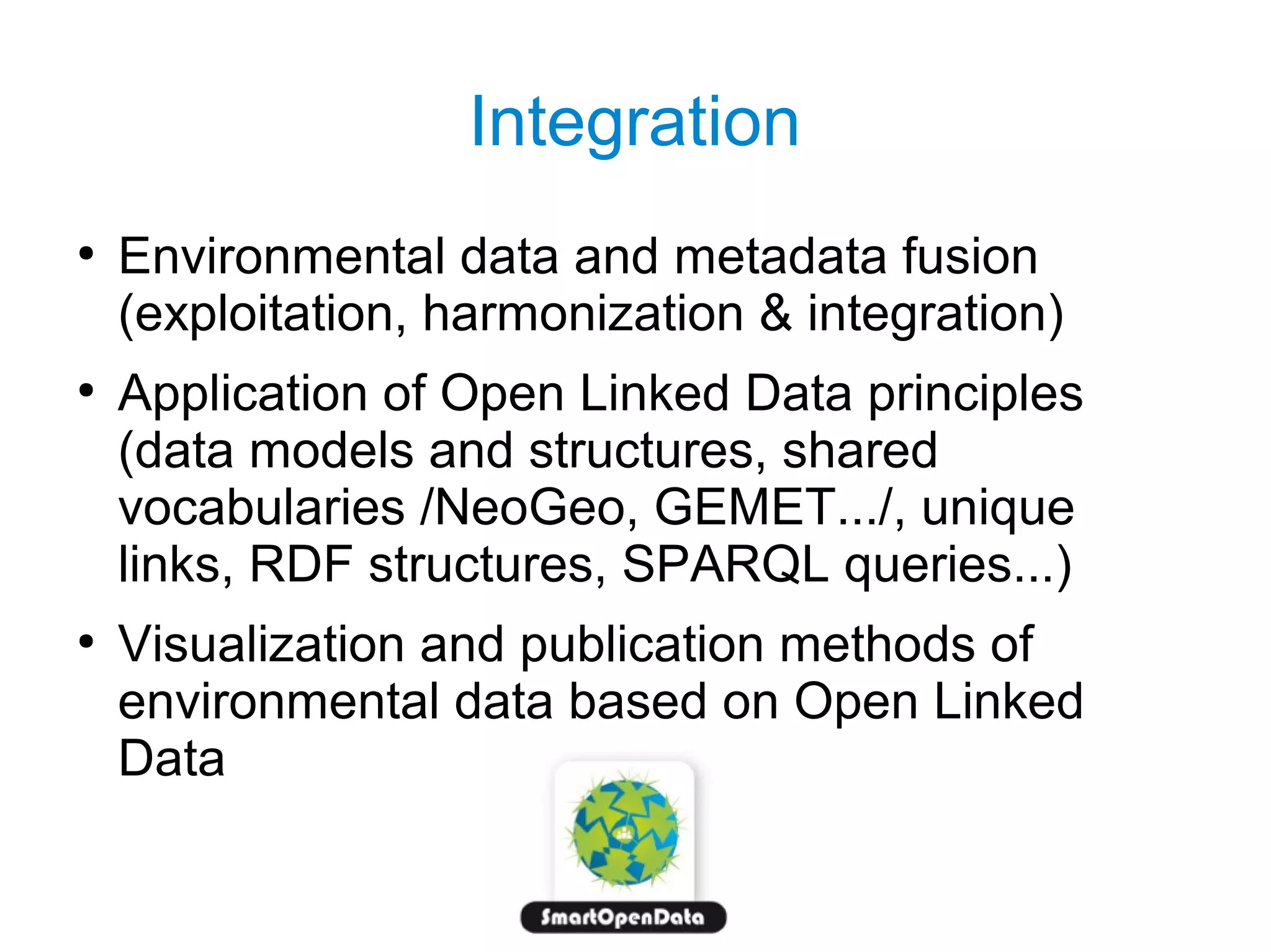 Integration
●

●

●

Environmental data and metadata fusion
(exploitation, harmonization & integration)
Application of Open Linked Data principles
(data models and structures, shared
vocabularies /NeoGeo, GEMET.../, unique
links, RDF structures, SPARQL queries...)
Visualization and publication methods of
environmental data based on Open Linked
Data

 