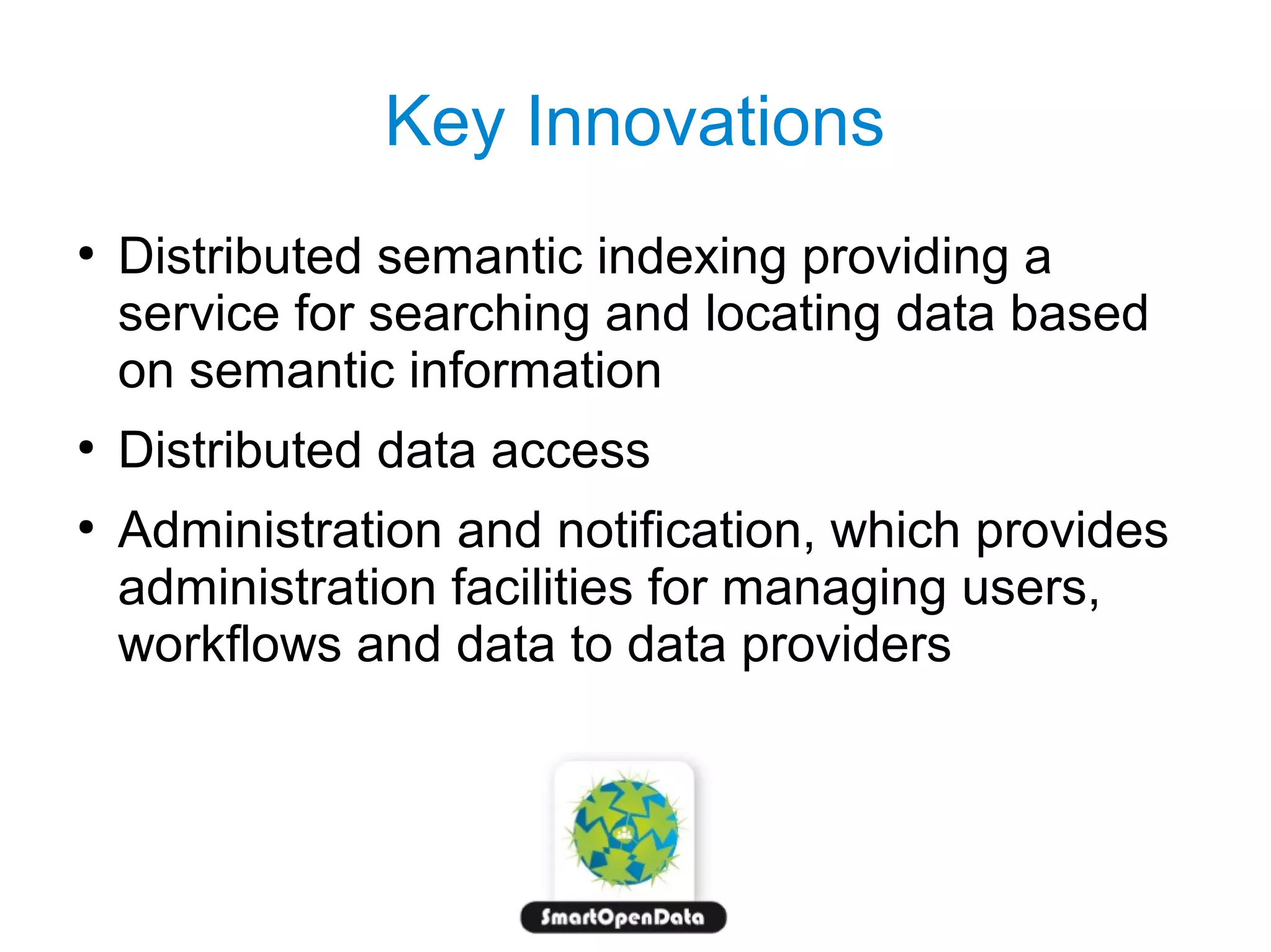 Key Innovations
●

●
●

Distributed semantic indexing providing a
service for searching and locating data based
on semantic information
Distributed data access
Administration and notification, which provides
administration facilities for managing users,
workflows and data to data providers

 