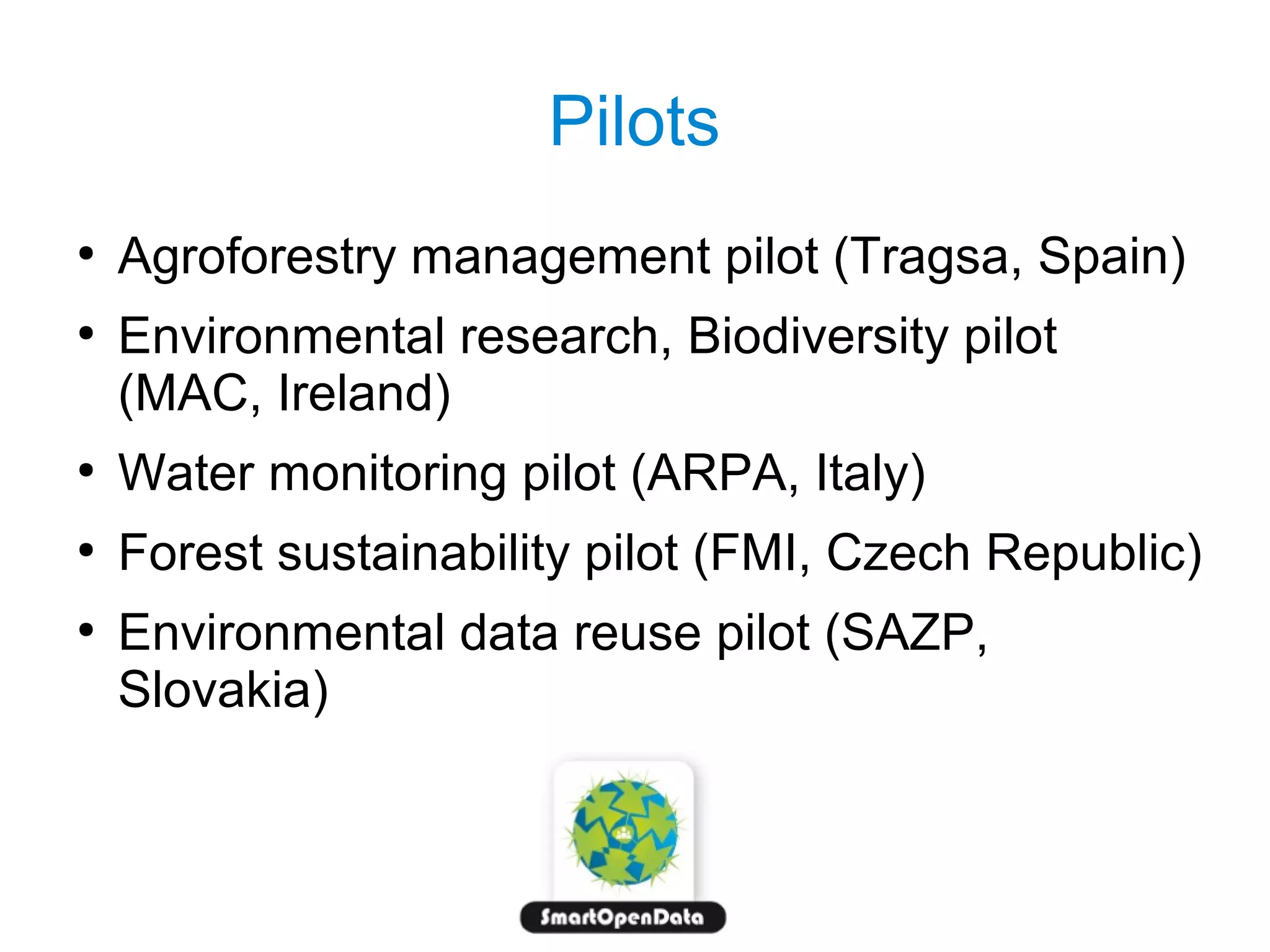 Pilots
●
●

Agroforestry management pilot (Tragsa, Spain)
Environmental research, Biodiversity pilot
(MAC, Ireland)

●

Water monitoring pilot (ARPA, Italy)

●

Forest sustainability pilot (FMI, Czech Republic)

●

Environmental data reuse pilot (SAZP,
Slovakia)

 