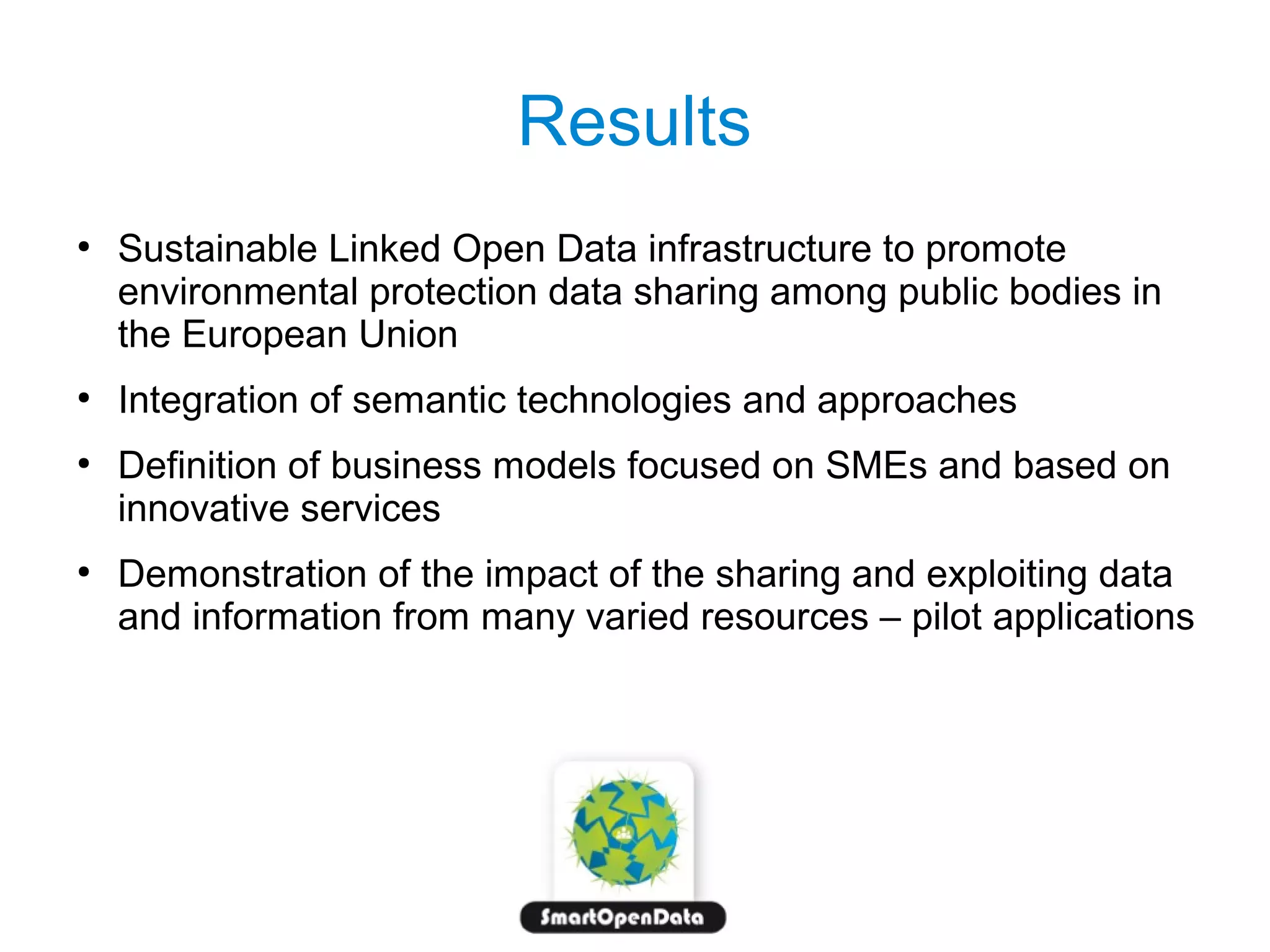 Results
●

●

●

●

Sustainable Linked Open Data infrastructure to promote
environmental protection data sharing among public bodies in
the European Union
Integration of semantic technologies and approaches
Definition of business models focused on SMEs and based on
innovative services
Demonstration of the impact of the sharing and exploiting data
and information from many varied resources – pilot applications

 