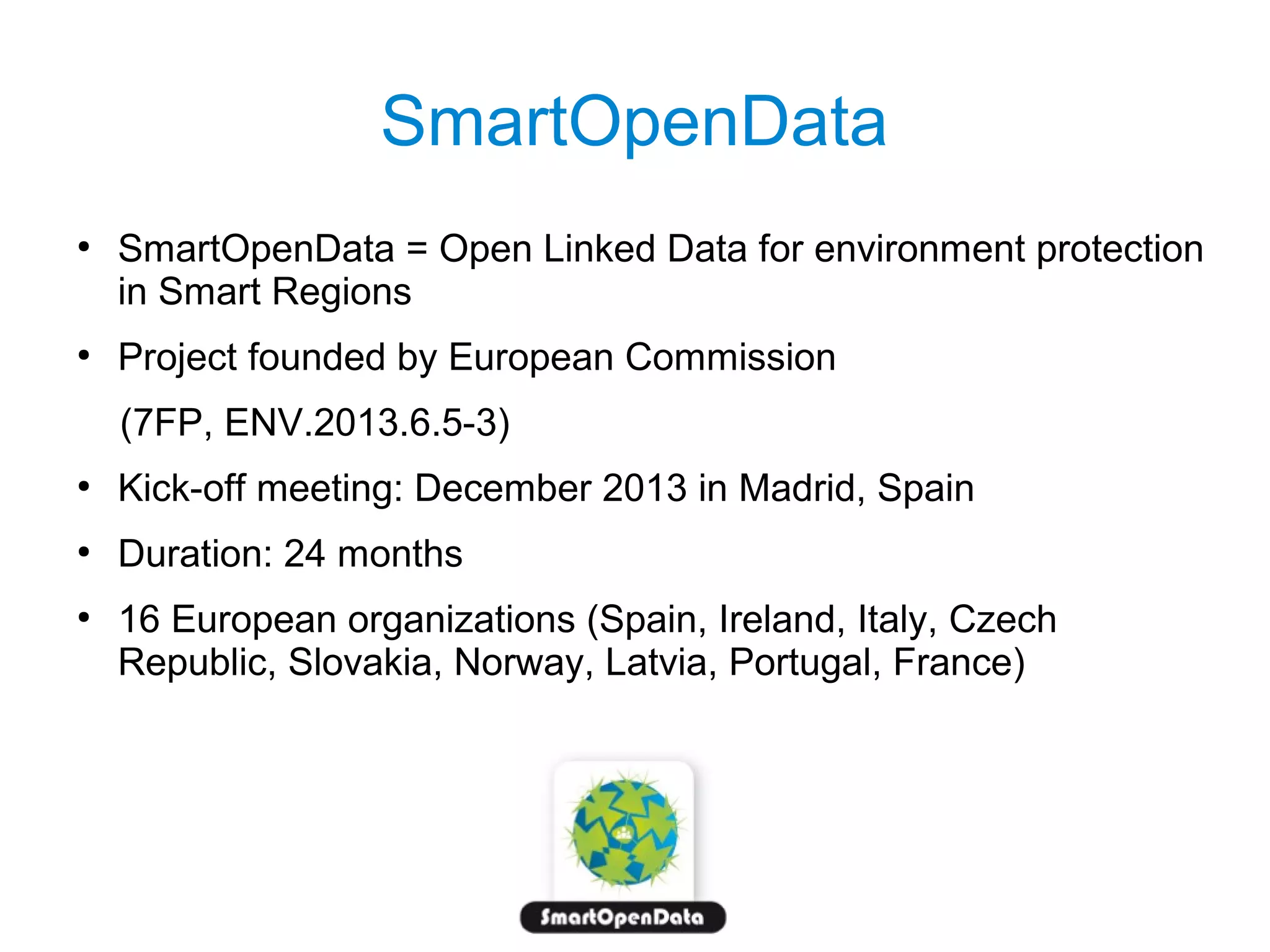 SmartOpenData
●

●

SmartOpenData = Open Linked Data for environment protection
in Smart Regions
Project founded by European Commission
(7FP, ENV.2013.6.5-3)

●

Kick-off meeting: December 2013 in Madrid, Spain

●

Duration: 24 months

●

16 European organizations (Spain, Ireland, Italy, Czech
Republic, Slovakia, Norway, Latvia, Portugal, France)

 