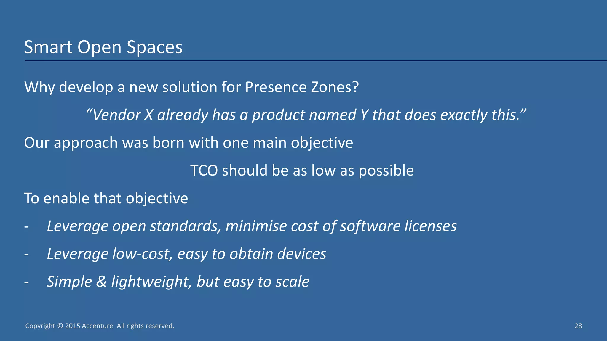 Copyright © 2015 Accenture All rights reserved. 28 Smart Open Spaces Why develop a new solution for Presence Zones? “Vendor X already has a product named Y that does exactly this.” Our approach was born with one main objective TCO should be as low as possible To enable that objective - Leverage open standards, minimise cost of software licenses - Leverage low-cost, easy to obtain devices - Simple & lightweight, but easy to scale 