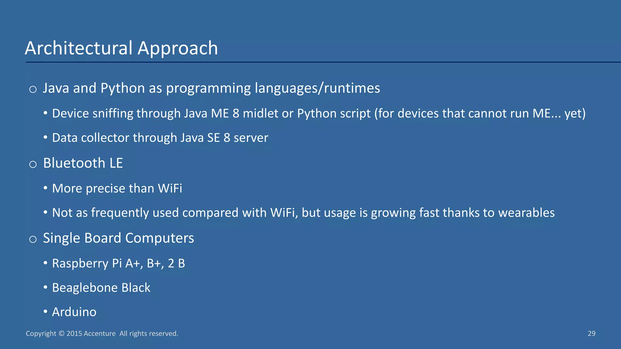 Copyright © 2015 Accenture All rights reserved. 29 Architectural Approach o Java and Python as programming languages/runtimes • Device sniffing through Java ME 8 midlet or Python script (for devices that cannot run ME... yet) • Data collector through Java SE 8 server o Bluetooth LE • More precise than WiFi • Not as frequently used compared with WiFi, but usage is growing fast thanks to wearables o Single Board Computers • Raspberry Pi A+, B+, 2 B • Beaglebone Black • Arduino 