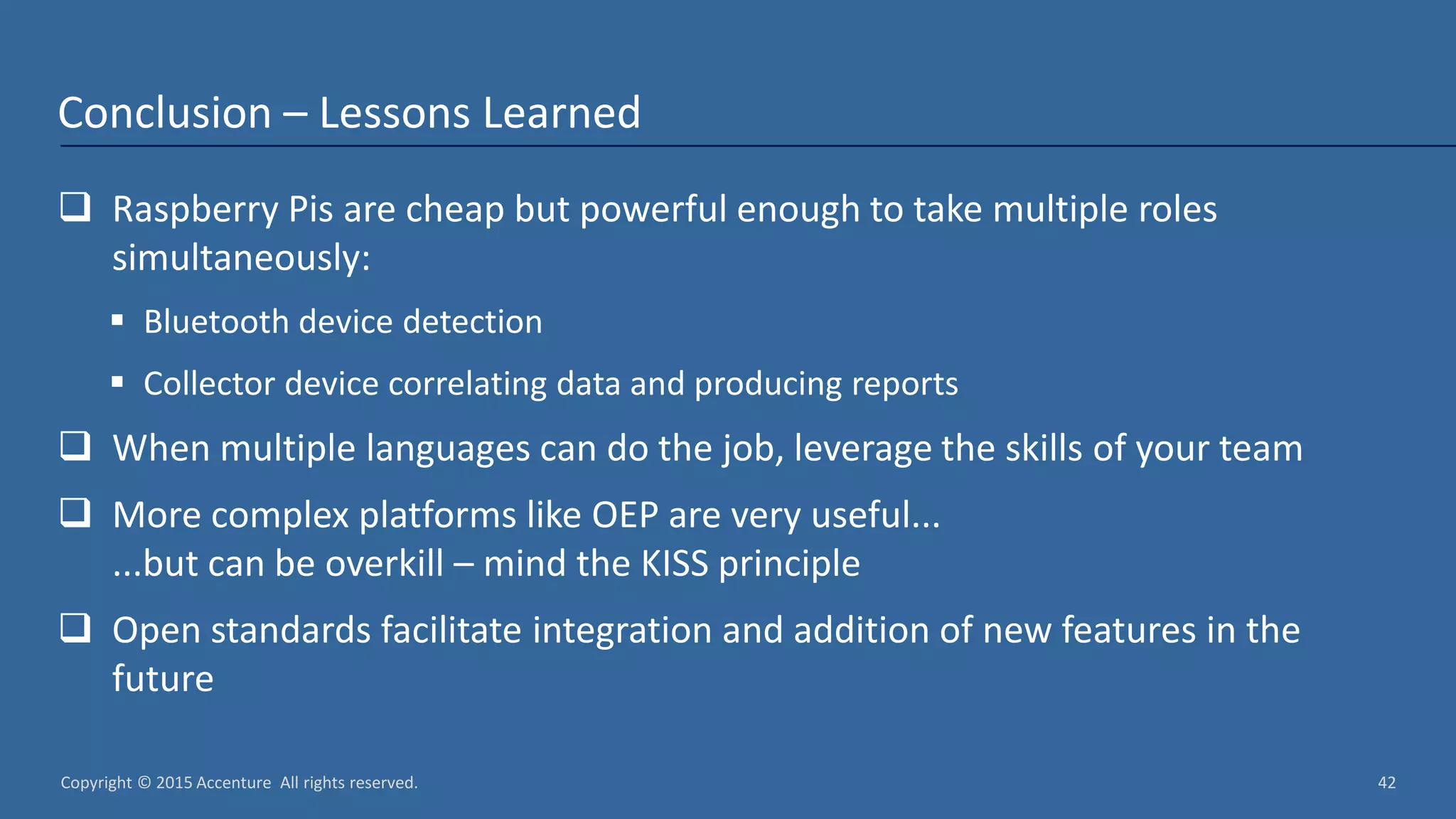 Copyright © 2015 Accenture All rights reserved. 42 Conclusion – Lessons Learned  Raspberry Pis are cheap but powerful enough to take multiple roles simultaneously:  Bluetooth device detection  Collector device correlating data and producing reports  When multiple languages can do the job, leverage the skills of your team  More complex platforms like OEP are very useful... ...but can be overkill – mind the KISS principle  Open standards facilitate integration and addition of new features in the future 