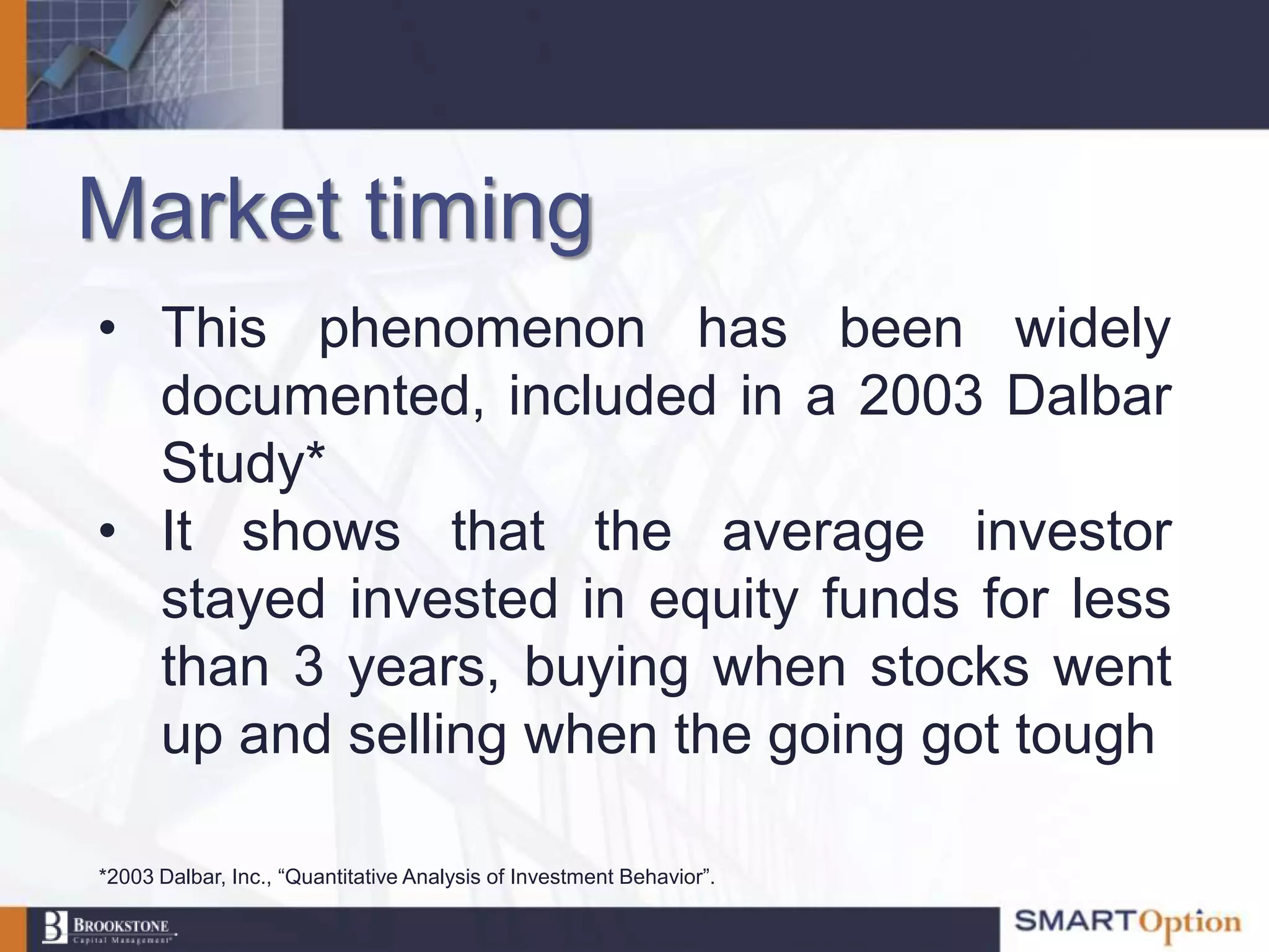 Market timing
• This phenomenon has been widely
  documented, included in a 2003 Dalbar
  Study*
• It shows that the average investor
  stayed invested in equity funds for less
  than 3 years, buying when stocks went
  up and selling when the going got tough

*2003 Dalbar, Inc., “Quantitative Analysis of Investment Behavior”.
 