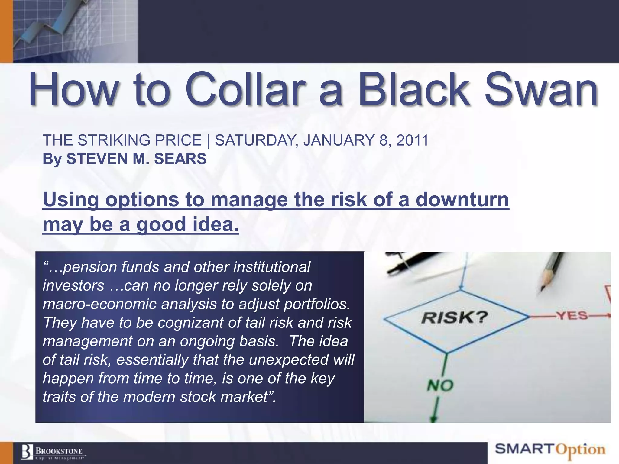 How to Collar a Black Swan
THE STRIKING PRICE | SATURDAY, JANUARY 8, 2011
By STEVEN M. SEARS

Using options to manage the risk of a downturn
may be a good idea.
“…pension funds and other institutional
investors …can no longer rely solely on
macro-economic analysis to adjust portfolios.
They have to be cognizant of tail risk and risk
management on an ongoing basis. The idea
of tail risk, essentially that the unexpected will
happen from time to time, is one of the key
traits of the modern stock market”.
 