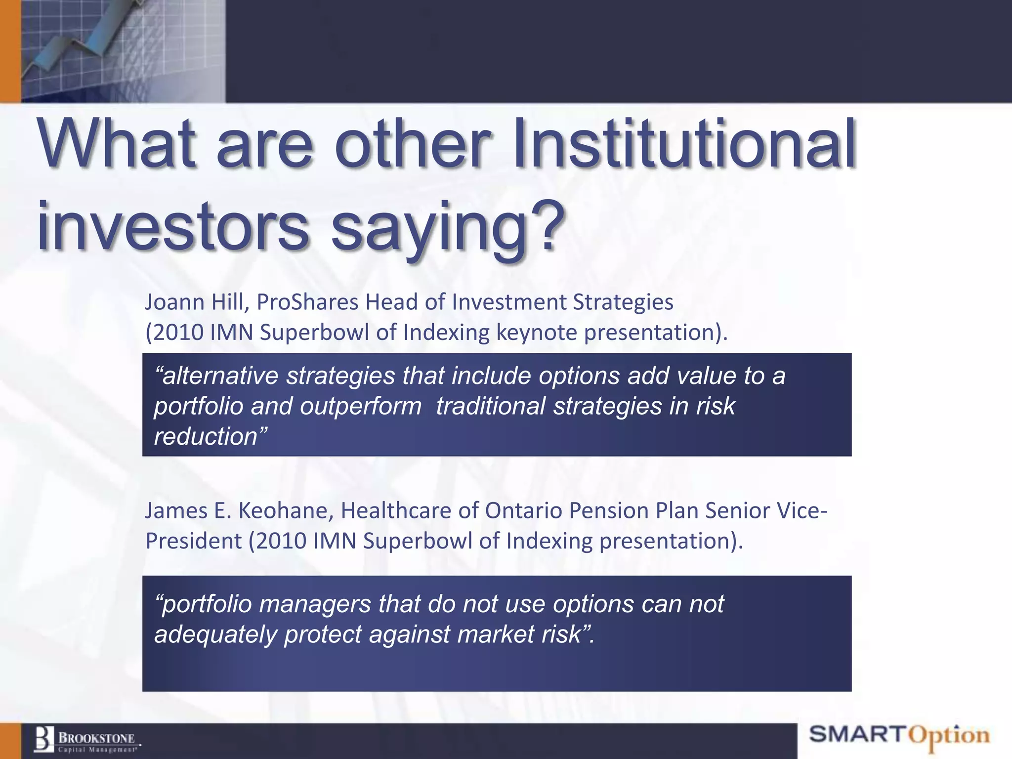 What are other Institutional
investors saying?
   Joann Hill, ProShares Head of Investment Strategies
   (2010 IMN Superbowl of Indexing keynote presentation).
    “alternative strategies that include options add value to a
    portfolio and outperform traditional strategies in risk
    reduction”

   James E. Keohane, Healthcare of Ontario Pension Plan Senior Vice-
   President (2010 IMN Superbowl of Indexing presentation).

    “portfolio managers that do not use options can not
    adequately protect against market risk”.
 