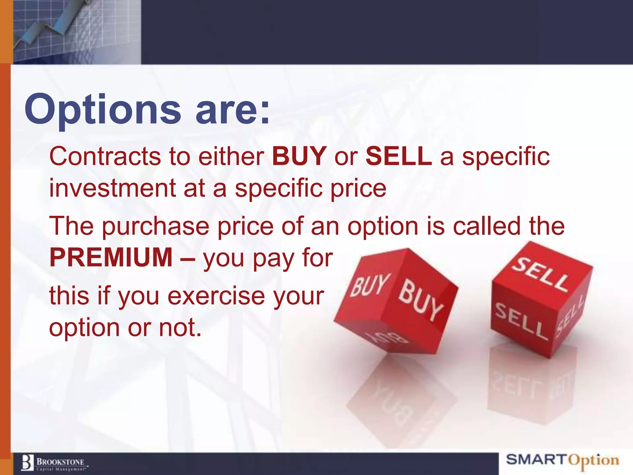 Options are:
 Contracts to either BUY or SELL a specific
 investment at a specific price
 The purchase price of an option is called the
 PREMIUM – you pay for
 this if you exercise your
 option or not.
 
