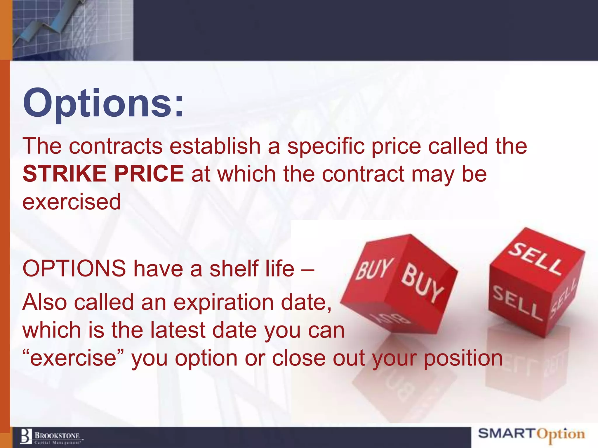 Options:
The contracts establish a specific price called the
STRIKE PRICE at which the contract may be
exercised

OPTIONS have a shelf life –
Also called an expiration date,
which is the latest date you can
“exercise” you option or close out your position
 
