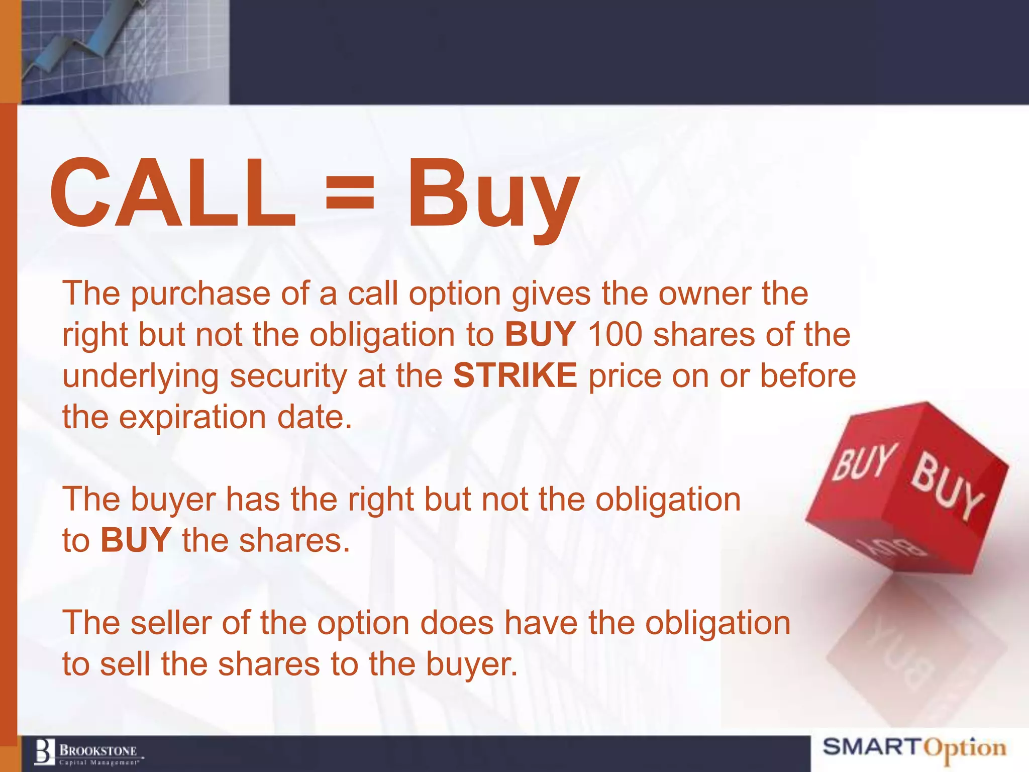 CALL = Buy
The purchase of a call option gives the owner the
right but not the obligation to BUY 100 shares of the
underlying security at the STRIKE price on or before
the expiration date.

The buyer has the right but not the obligation
to BUY the shares.

The seller of the option does have the obligation
to sell the shares to the buyer.
 