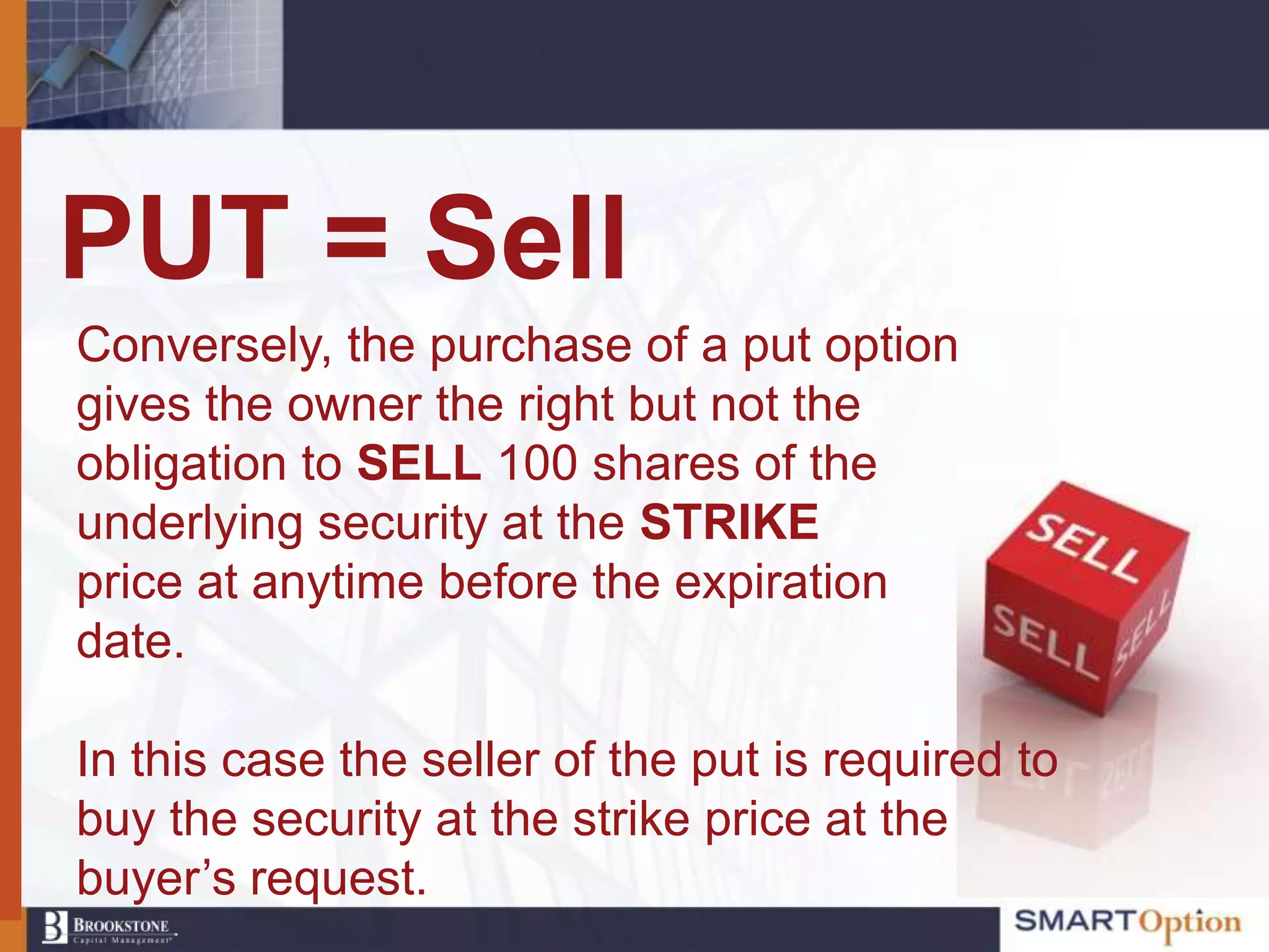 PUT = Sell
Conversely, the purchase of a put option
gives the owner the right but not the
obligation to SELL 100 shares of the
underlying security at the STRIKE
price at anytime before the expiration
date.

In this case the seller of the put is required to
buy the security at the strike price at the
buyer‟s request.
 
