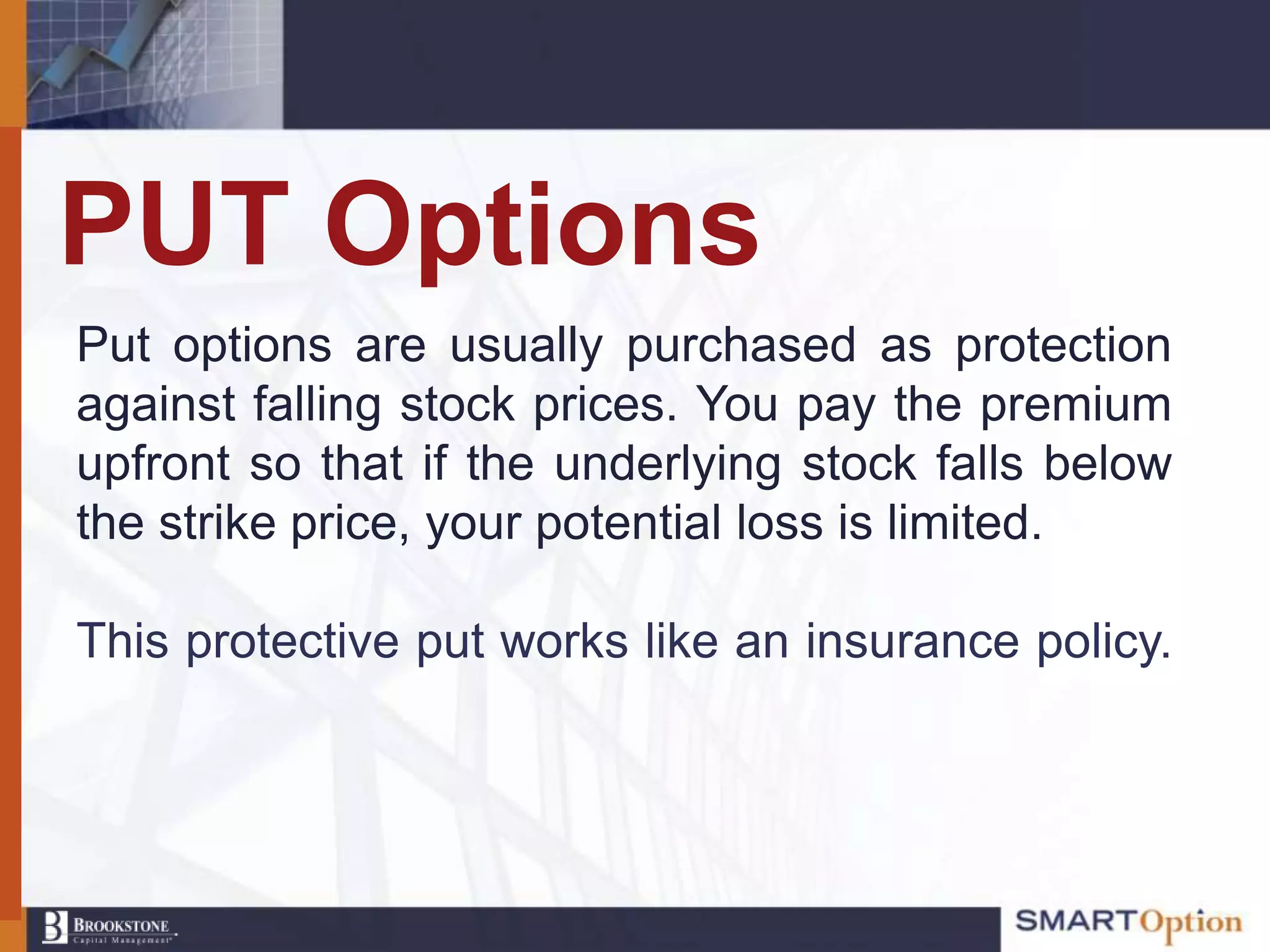 PUT Options
Put options are usually purchased as protection
against falling stock prices. You pay the premium
upfront so that if the underlying stock falls below
the strike price, your potential loss is limited.

This protective put works like an insurance policy.
 
