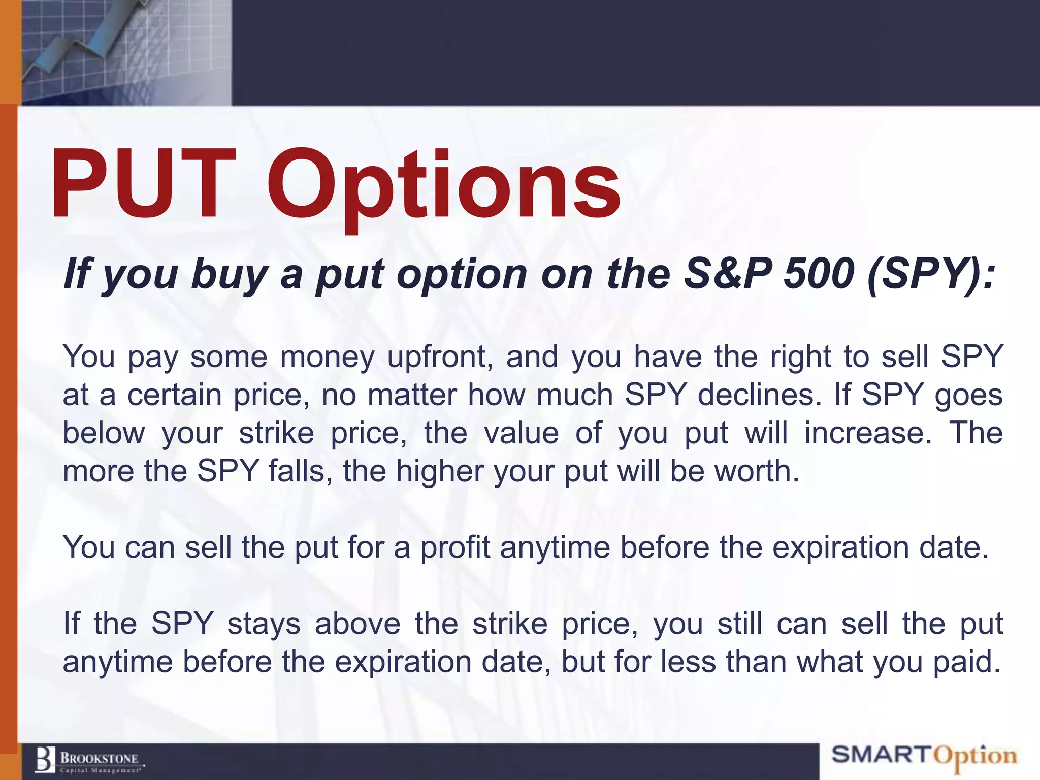 PUT Options
If you buy a put option on the S&P 500 (SPY):
You pay some money upfront, and you have the right to sell SPY
at a certain price, no matter how much SPY declines. If SPY goes
below your strike price, the value of you put will increase. The
more the SPY falls, the higher your put will be worth.

You can sell the put for a profit anytime before the expiration date.

If the SPY stays above the strike price, you still can sell the put
anytime before the expiration date, but for less than what you paid.
 
