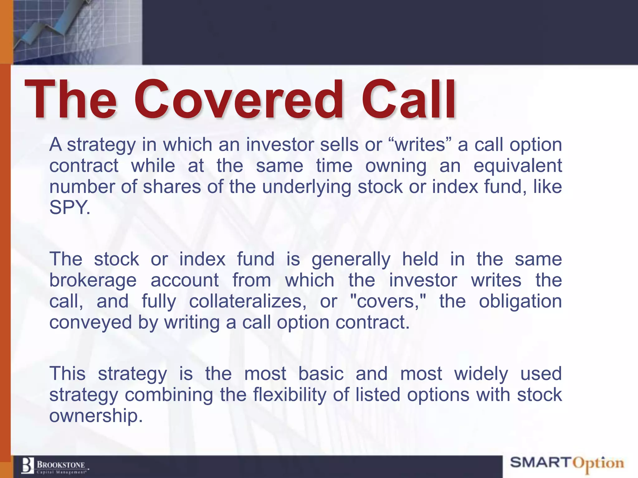The Covered Call
A strategy in which an investor sells or “writes” a call option
contract while at the same time owning an equivalent
number of shares of the underlying stock or index fund, like
SPY.

The stock or index fund is generally held in the same
brokerage account from which the investor writes the
call, and fully collateralizes, or "covers," the obligation
conveyed by writing a call option contract.

This strategy is the most basic and most widely used
strategy combining the flexibility of listed options with stock
ownership.
 