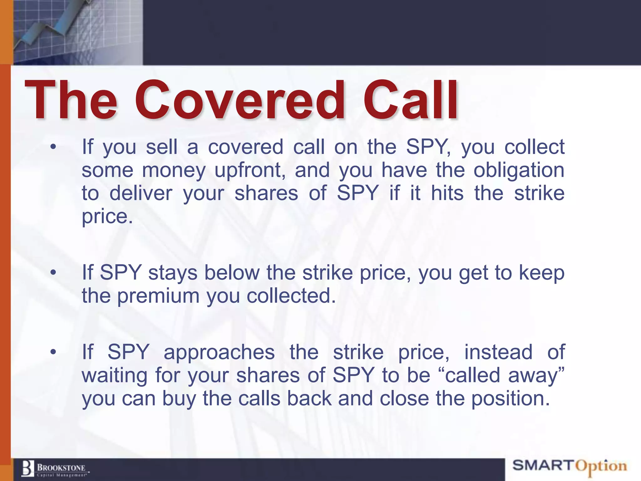 The Covered Call
•   If you sell a covered call on the SPY, you collect
    some money upfront, and you have the obligation
    to deliver your shares of SPY if it hits the strike
    price.

•   If SPY stays below the strike price, you get to keep
    the premium you collected.

•   If SPY approaches the strike price, instead of
    waiting for your shares of SPY to be “called away”
    you can buy the calls back and close the position.
 