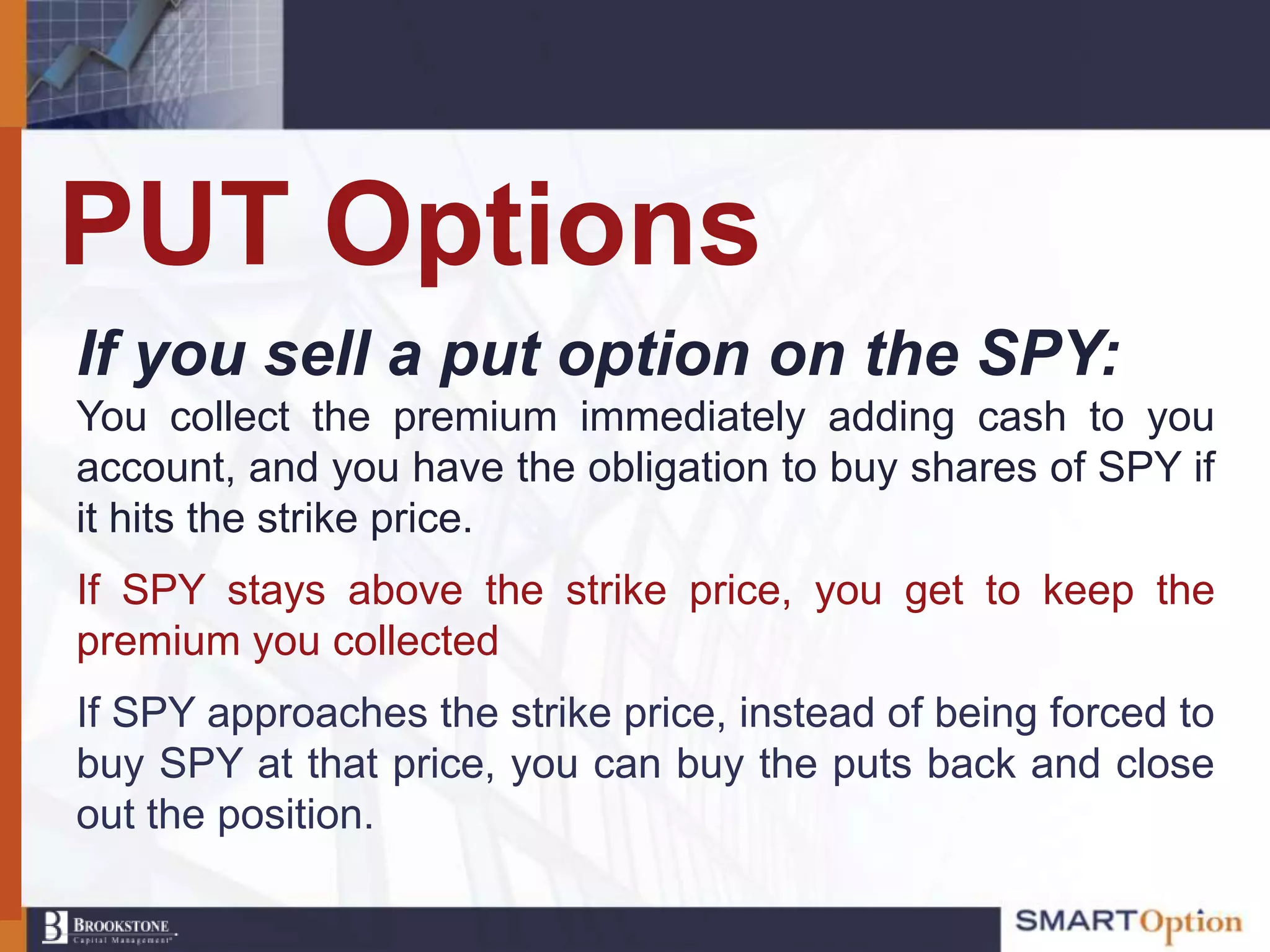 PUT Options
If you sell a put option on the SPY:
You collect the premium immediately adding cash to you
account, and you have the obligation to buy shares of SPY if
it hits the strike price.
If SPY stays above the strike price, you get to keep the
premium you collected
If SPY approaches the strike price, instead of being forced to
buy SPY at that price, you can buy the puts back and close
out the position.
 