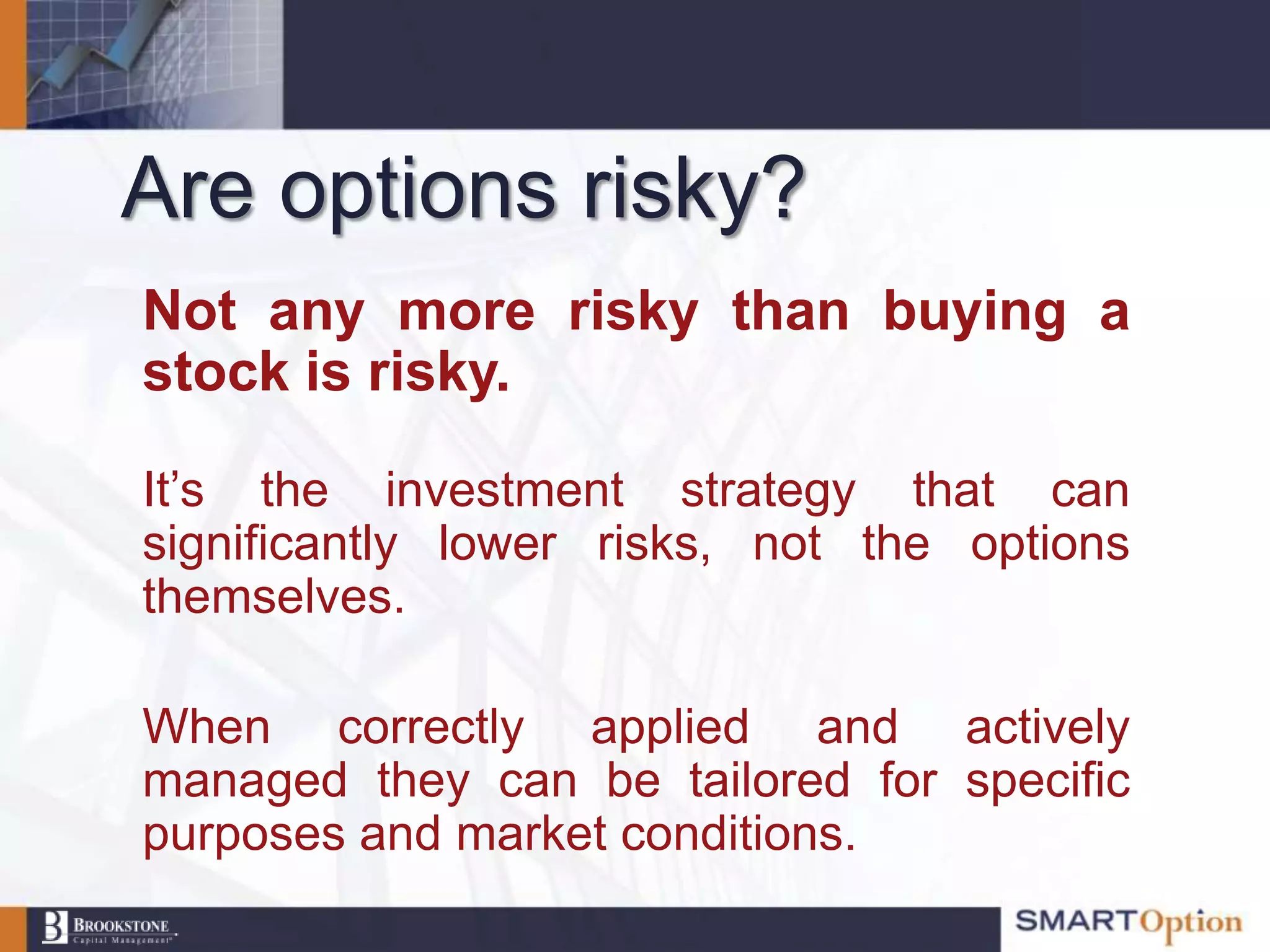 Are options risky?
Not any more risky than buying a
stock is risky.

It‟s the investment strategy that can
significantly lower risks, not the options
themselves.

When correctly applied and actively
managed they can be tailored for specific
purposes and market conditions.
 