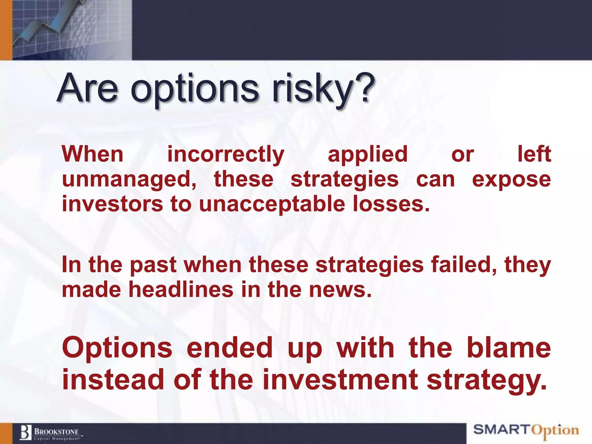 Are options risky?
When     incorrectly   applied    or left
unmanaged, these strategies can expose
investors to unacceptable losses.

In the past when these strategies failed, they
made headlines in the news.

Options ended up with the blame
instead of the investment strategy.
 