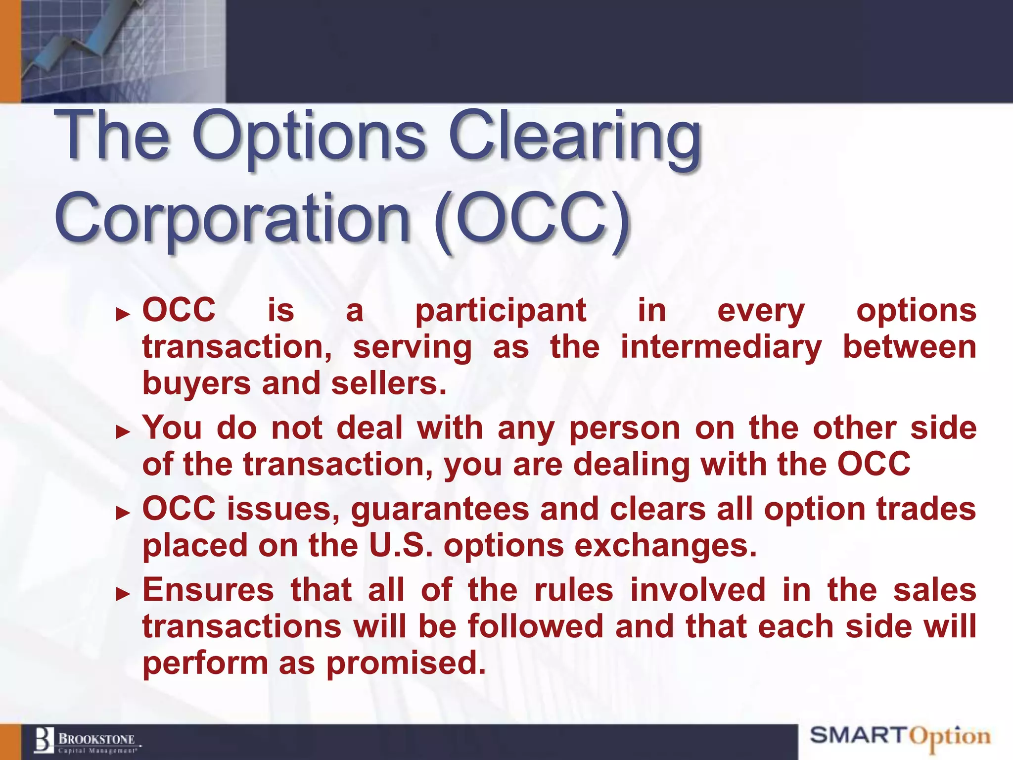 The Options Clearing
Corporation (OCC)
 ► OCC is a participant in every options
   transaction, serving as the intermediary between
   buyers and sellers.
 ► You do not deal with any person on the other side
   of the transaction, you are dealing with the OCC
 ► OCC issues, guarantees and clears all option trades
   placed on the U.S. options exchanges.
 ► Ensures that all of the rules involved in the sales
   transactions will be followed and that each side will
   perform as promised.
 