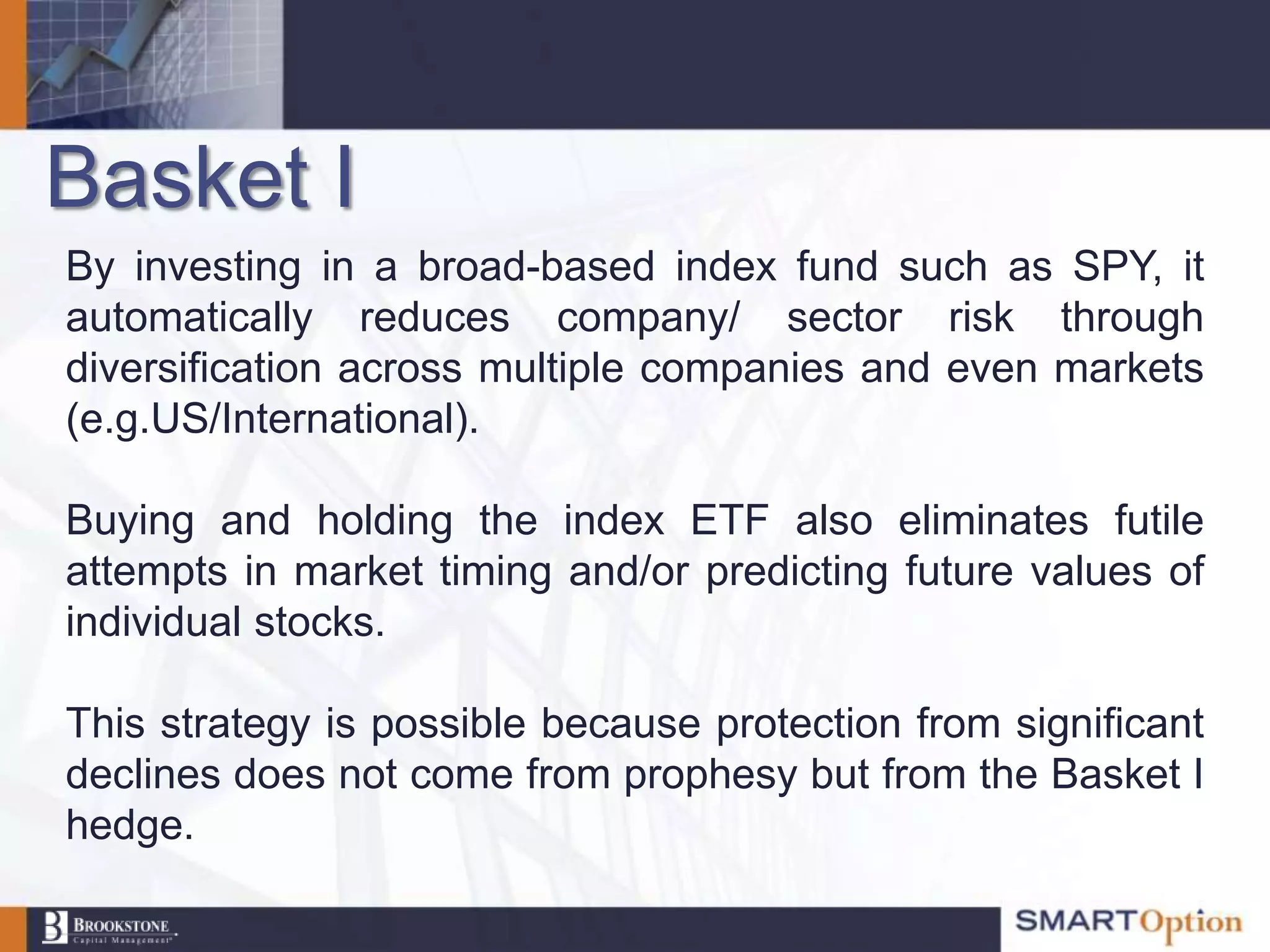Basket I
By investing in a broad-based index fund such as SPY, it
automatically reduces company/ sector risk through
diversification across multiple companies and even markets
(e.g.US/International).

Buying and holding the index ETF also eliminates futile
attempts in market timing and/or predicting future values of
individual stocks.

This strategy is possible because protection from significant
declines does not come from prophesy but from the Basket I
hedge.
 
