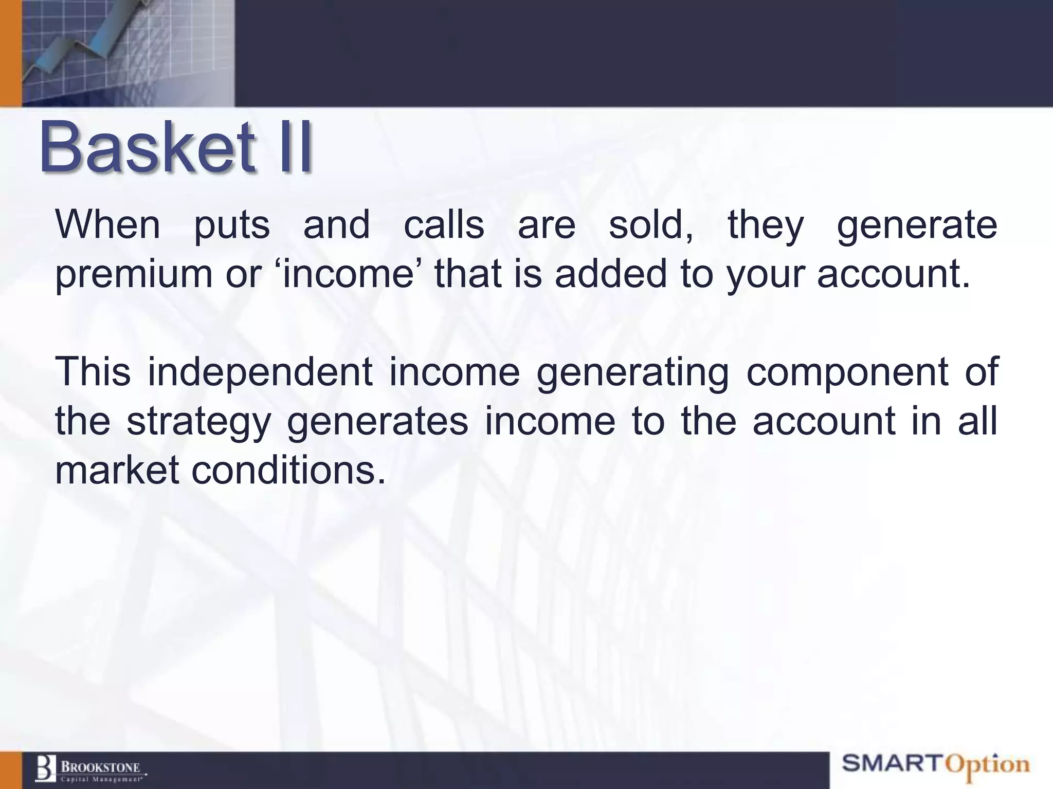 Basket II
When puts and calls are sold, they generate
premium or „income‟ that is added to your account.

This independent income generating component of
the strategy generates income to the account in all
market conditions.
 