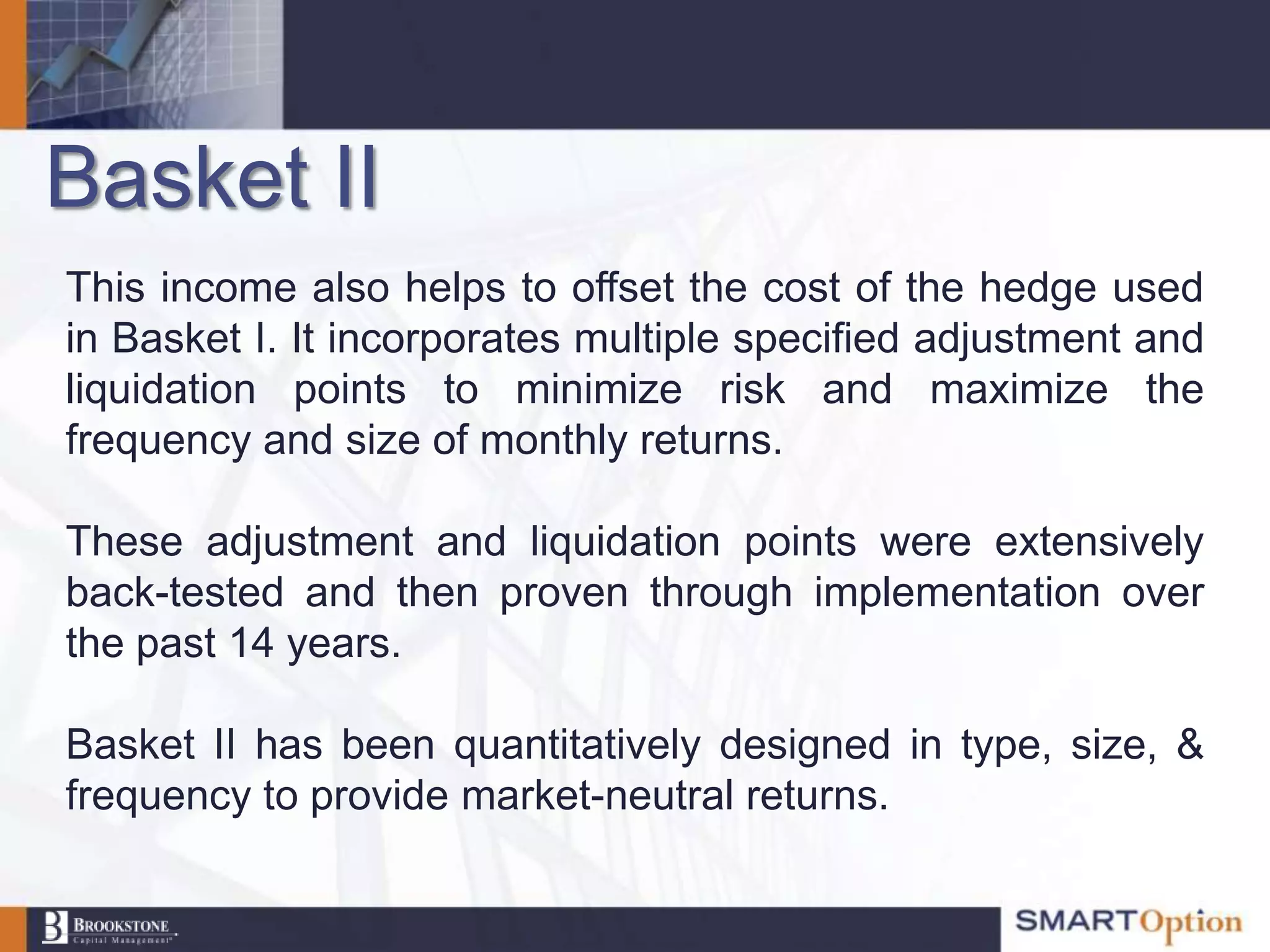 Basket II
This income also helps to offset the cost of the hedge used
in Basket I. It incorporates multiple specified adjustment and
liquidation points to minimize risk and maximize the
frequency and size of monthly returns.

These adjustment and liquidation points were extensively
back-tested and then proven through implementation over
the past 14 years.

Basket II has been quantitatively designed in type, size, &
frequency to provide market-neutral returns.
 