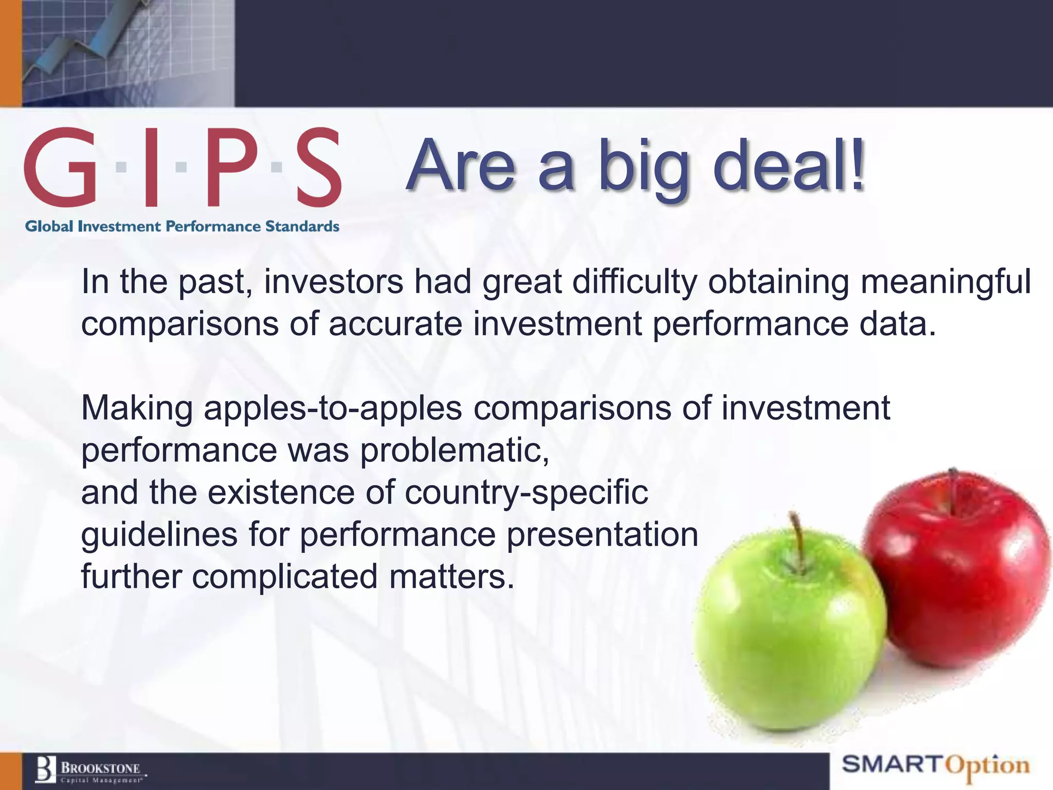 Are a big deal!
In the past, investors had great difficulty obtaining meaningful
comparisons of accurate investment performance data.

Making apples-to-apples comparisons of investment
performance was problematic,
and the existence of country-specific
guidelines for performance presentation
further complicated matters.
 