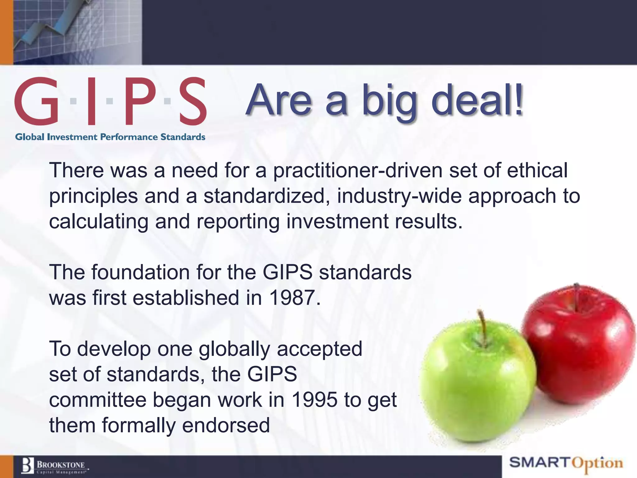 Are a big deal!
There was a need for a practitioner-driven set of ethical
principles and a standardized, industry-wide approach to
calculating and reporting investment results.

The foundation for the GIPS standards
was first established in 1987.

To develop one globally accepted
set of standards, the GIPS
committee began work in 1995 to get
them formally endorsed
 