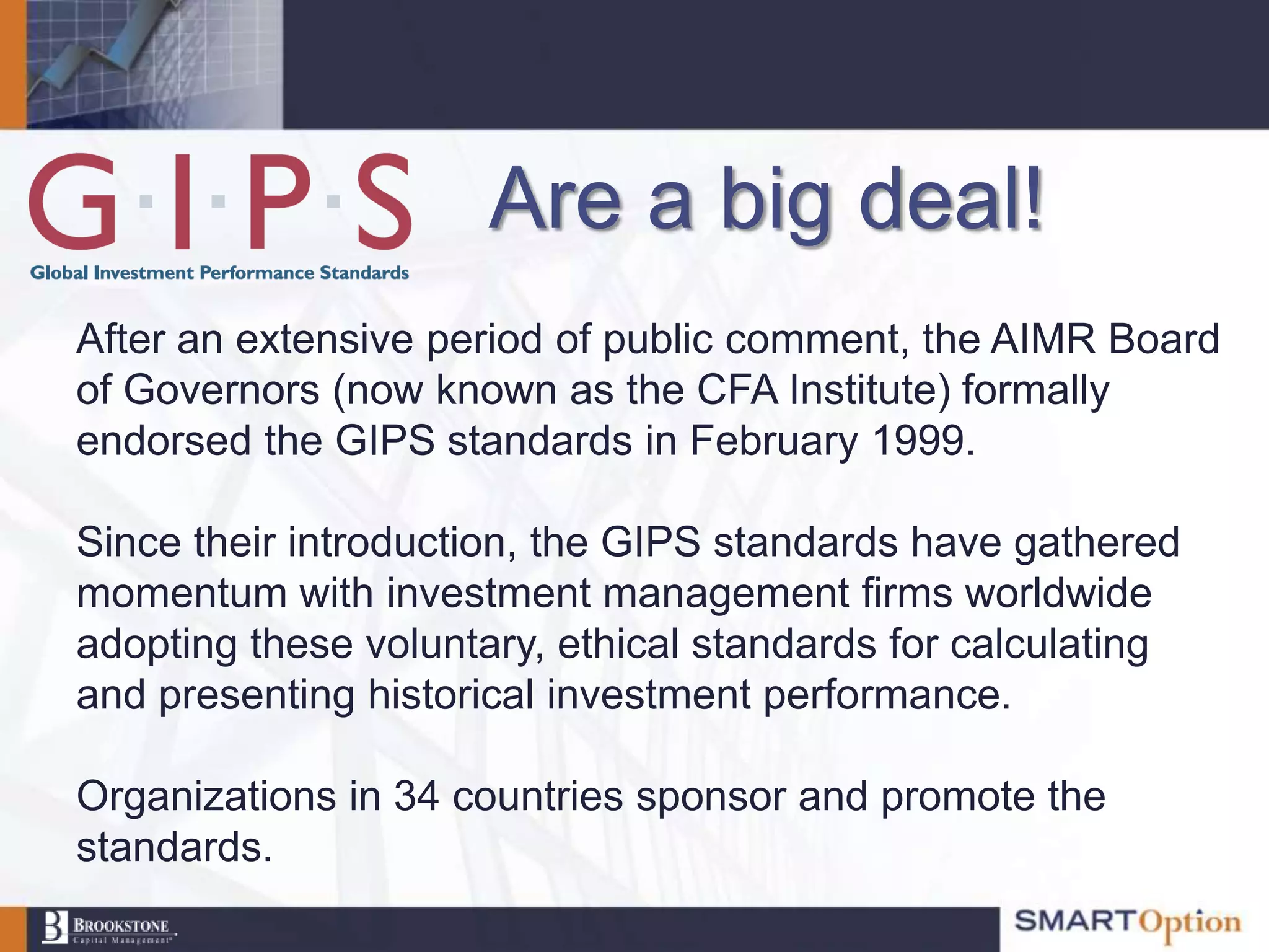 Are a big deal!
After an extensive period of public comment, the AIMR Board
of Governors (now known as the CFA Institute) formally
endorsed the GIPS standards in February 1999.

Since their introduction, the GIPS standards have gathered
momentum with investment management firms worldwide
adopting these voluntary, ethical standards for calculating
and presenting historical investment performance.

Organizations in 34 countries sponsor and promote the
standards.
 