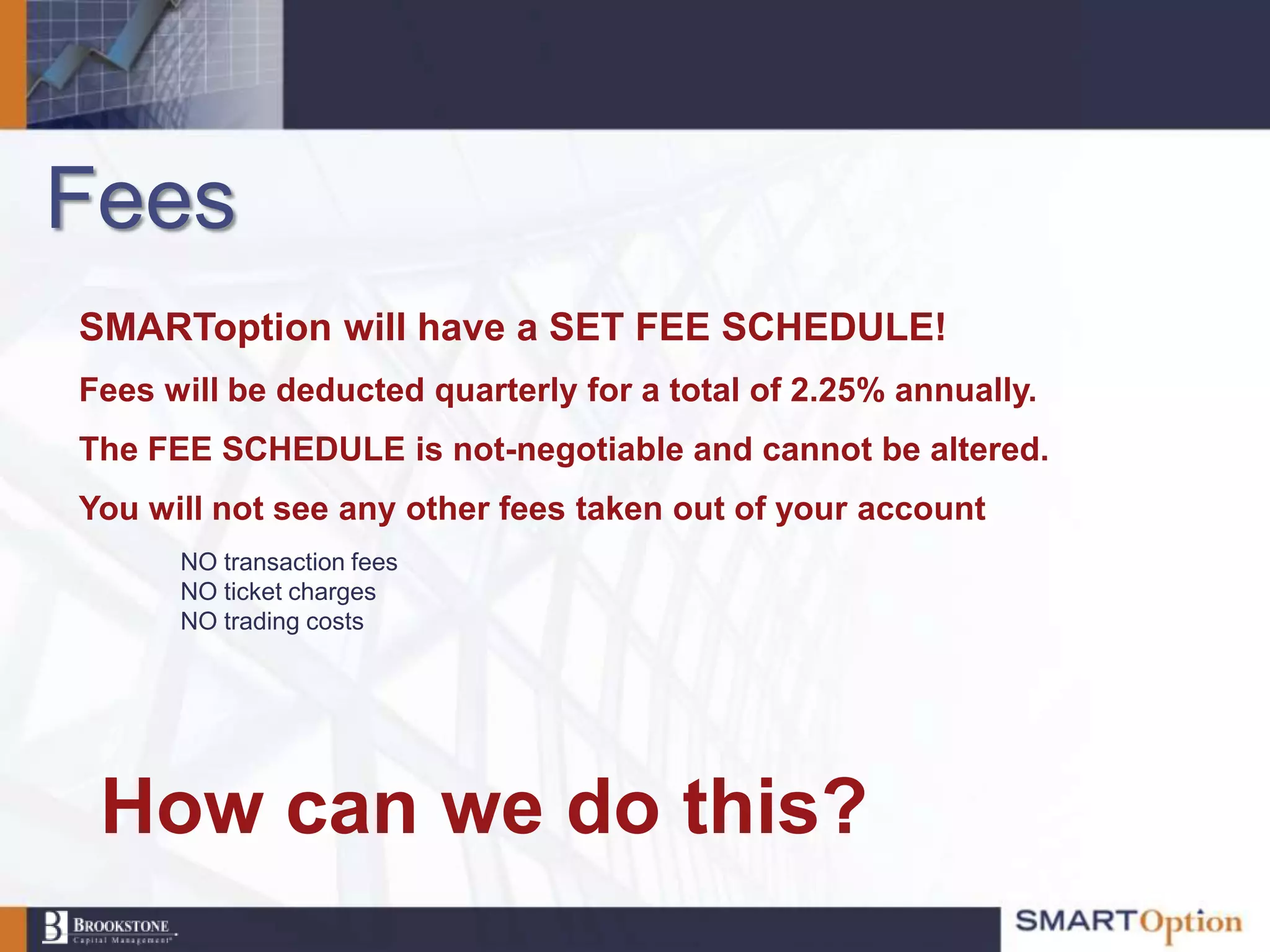 Fees
SMARToption will have a SET FEE SCHEDULE!
Fees will be deducted quarterly for a total of 2.25% annually.
The FEE SCHEDULE is not-negotiable and cannot be altered.
You will not see any other fees taken out of your account
      NO transaction fees
      NO ticket charges
      NO trading costs




 How can we do this?
 
