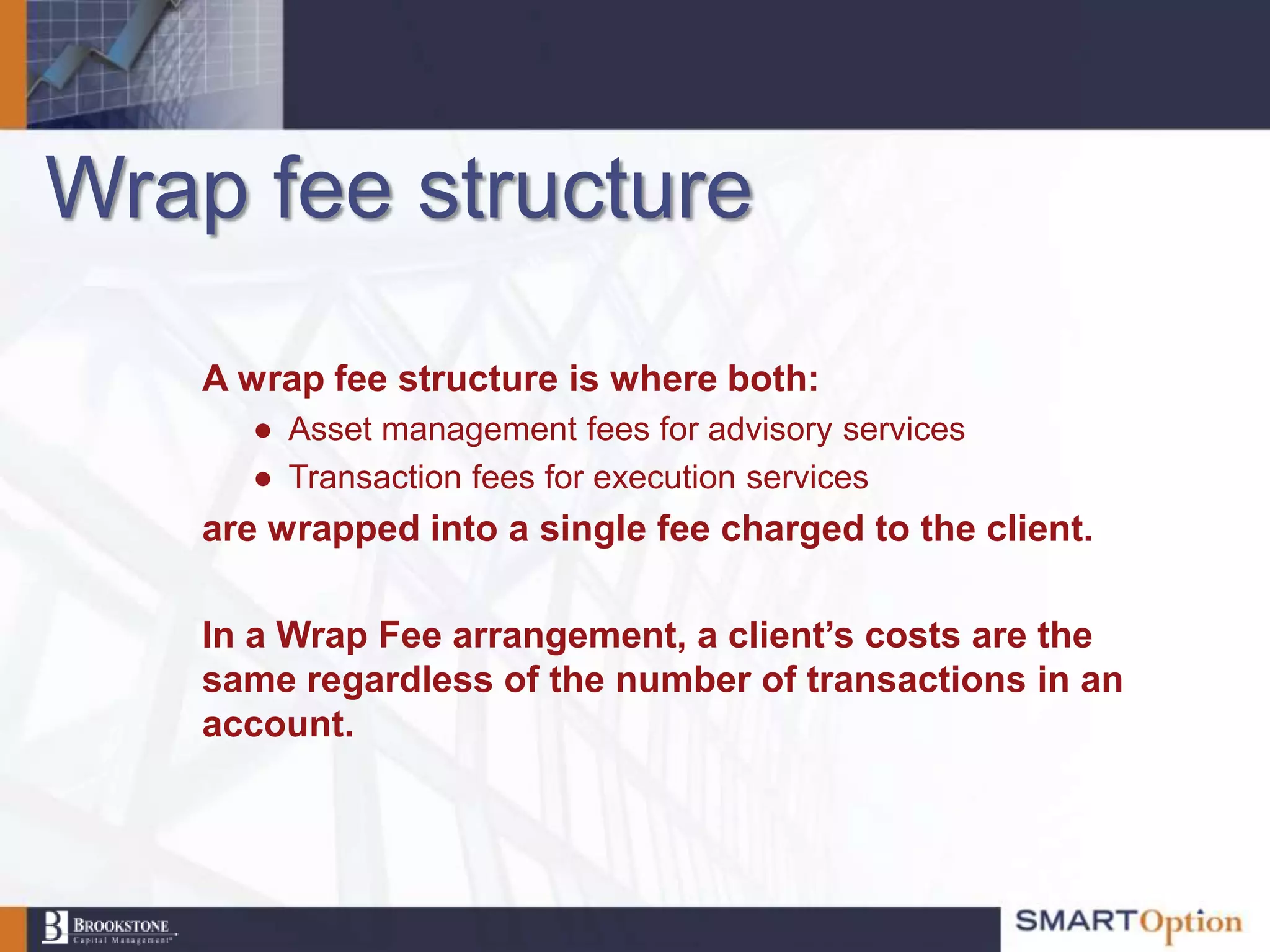 Wrap fee structure

    A wrap fee structure is where both:
      ● Asset management fees for advisory services
      ● Transaction fees for execution services
    are wrapped into a single fee charged to the client.

    In a Wrap Fee arrangement, a client’s costs are the
    same regardless of the number of transactions in an
    account.
 