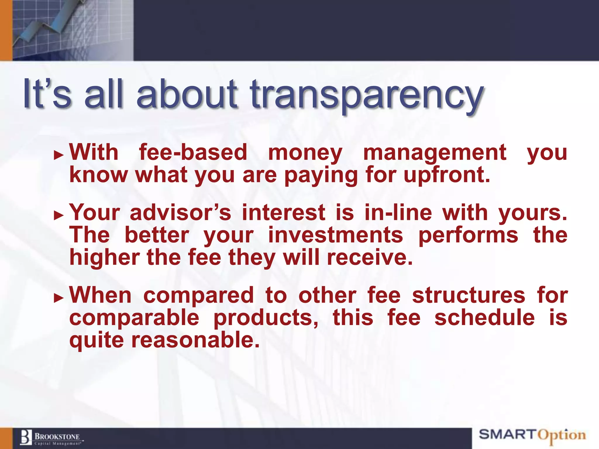 It‟s all about transparency
 ►   With fee-based money management you
     know what you are paying for upfront.
 ►   Your advisor’s interest is in-line with yours.
     The better your investments performs the
     higher the fee they will receive.
 ►   When compared to other fee structures for
     comparable products, this fee schedule is
     quite reasonable.
 