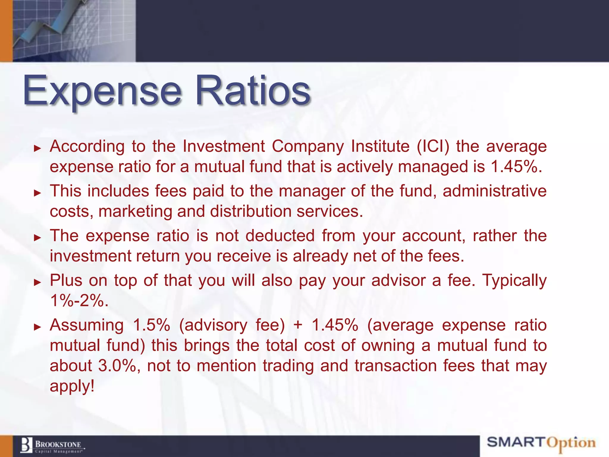 Expense Ratios
►   According to the Investment Company Institute (ICI) the average
    expense ratio for a mutual fund that is actively managed is 1.45%.
►   This includes fees paid to the manager of the fund, administrative
    costs, marketing and distribution services.
►   The expense ratio is not deducted from your account, rather the
    investment return you receive is already net of the fees.
►   Plus on top of that you will also pay your advisor a fee. Typically
    1%-2%.
►   Assuming 1.5% (advisory fee) + 1.45% (average expense ratio
    mutual fund) this brings the total cost of owning a mutual fund to
    about 3.0%, not to mention trading and transaction fees that may
    apply!
 